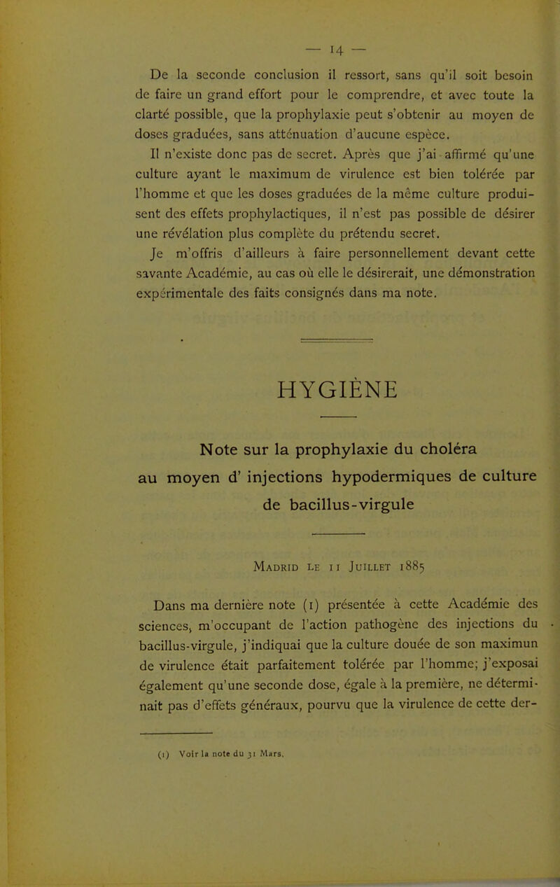 De la seconde conclusion il ressort, sans qu'il soit besoin de faire un grand effort pour le comprendre, et avec toute la clarté possible, que la prophylaxie peut s'obtenir au moyen de doses graduées, sans atténuation d'aucune espèce. Il n'existe donc pas de secret. Après que j'ai affirmé qu'une culture ayant le maximum de virulence est bien tolérée par l'homme et que les doses graduées de la même culture produi- sent des effets prophylactiques, il n'est pas possible de désirer une révélation plus complète du prétendu secret. Je m'offris d'ailleurs à faire personnellement devant cette savante Académie, au cas où elle le désirerait, une démonstration expérimentale des faits consignés dans ma note. HYGIÈNE Note sur la prophylaxie du choléra au moyen d'injections hypodermiques de culture de bacillus-virgule Madrid le ii Juillet 1885 Dans ma dernière note (i) présentée à cette Académie des sciences, m'occupant de l'action pathogène des injections du bacillus-virgule, j'indiquai que la culture douée de son maximun de virulence était parfaitement tolérée par l'homme; j'exposai également qu'une seconde dose, égale à la première, ne détermi- nait pas d'effets généraux, pourvu que la virulence de cette der- (1) Voir la note du )i Mars.