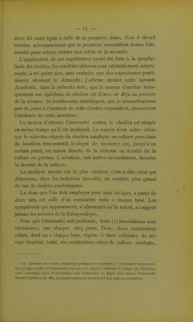 nière fût aussi égale à celle de la première dose, d'où il devait résulter nécessairement que la première inoculation donne l'im- munité pour mieux résister aux effets de la seconde. L'application de ces expériences ayant été faite à la prophy- laxie du choléra, les résultats obtenus sont véritablement surpre- nants; à tel point que, sans craindre que des expériences posté- rieures viennent le démentir, j'affirme devant cette savante Académie, dans la présente note, que le moyen d'arrêter brus- quement une épidémie de choléra est d'ore? et déjà au pouvoir de la science: de nombreuses statistiques, que je soumettrai sous peu de jour3 à l'examen de cette illustre corporation, prouveront l'évidence de cette assertion. Le moyen d'obtenir l'immunité contre le choléra est simple en même temps qu'il est inoffensif. Le vaccin n'est autre chose que le microbe-virgule du choléra asiatique en culture pure dans du bouillon très-nutritif; le degré de virulence est, jusqu'à un certain point, en raison directe de la richesse ou densité de la culture en germes. L'aération, entr'autres circonstances, favorise la densité de la culture. Le meilleur vaccin est le plus virulent, c'est-à-dire celui qui détermine, chez les individus inoculés, un nombre plus grand de cas de choléra expérimental. La dose que l'on doit employer pour tous les âges, à partir de deux ans, est celle d'un centimètre cube à chaque bras. Les symptômes qui apparaissent, si alarmants qu'ils soient, n'exigent jamais les secours de la thérapeutique. Pour que l'immunité soit profonde, trois (r) inoculations sont nécessaires, une chaque cinq jours. Dose: deux centimètres cubes, dont un à chaque bras; région: le tissu cellulaire du tri- ceps brachial; total, six centimètres cubes de culture virulente. (l) (Quoique une seule inoculation pratiquée en injectant 2»-de culture viv.inte con- fère un degré suffisant d'immunité pour que l'on ait peu à redouter le danger de l'infection, nous conseillons deux revaccinations afin d'atteindre un degré plus absolu d'immunité. Durant l'épidémie de 1885, un grand nombre se bornèrent à une seule revaccination.