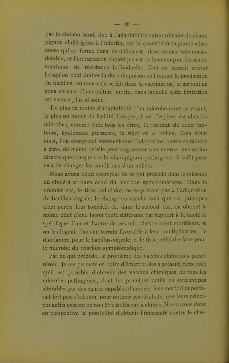 par le choléra serait due à l'adaptabilité extraordinaire du cham- pignon cholérigène à l'intestin, car la quantité de la plante véné- neuse qui se forme dans ce milieu est, dans ce cas, très-consi- dérable, et l'intoxication cholérique est de beaucoup au dessus du maximun de résistance individuelle. Ceci ne saurait arriver lorsqu'on peut limiter la dose du poison en limitant la production du bacillus, comme cela se fait dans la vaccination, et surtout en nous servant d'une culture morte, dans laquelle cette limitation est encore plus absolue. Le plus ou moins d'adaptabilité d'un microbe mort ou vivant, le plus ou moins de facilité d'en perpétuer l'espèce, est chez les microbes, comme chez tous les êtres, le résultat de deux fac- teurs, également puissants, le sujet et le milieu. Cela étant ainsi, l'on comprend aisément que l'adaptation puisse se réduire à zéro, de même qu'elle peut augmenter sans exercer une action directe quelconque sur le champignon pathogène: il suffit pour cela de changer les conditions d'un milieu. Nous avons deux exemples de ce qui précède dans le microbe du choléra et dans celui du charbon symptômatique. Dans le premier cas, le tissu cellulaire, ne se prêtant pas à l'adaptation du bacillus-virgule, le change en vaccin sans que ses principes aient perdu leur toxicité; et, dans le second cas, on obtient le même effet d'une façon toute différente par rapport à la bactérie spécifique: l'un et l'autre de ces microbes seraient mortifères, si on les logeait dans un terrain favorable à leur multiplication, le duodanum pour le bacillus-virgule, et le tissu cellulaire laxe pour le microbe du charbon symptômatique. Par ce qui précède, le problème des vaccins chimiques paraît résolu. Je me permets en outre d'émettre, dès à présent, cette idée qu'il est possible d'obtenir des vaccins chimiques de tous les microbes pathogènes, dont les principes actifs ne seraient pas altérables par des causes capables d'amener leur mort; il importe- rait fort peu d'ailleurs, pour obtenir ces résultats, que leurs princi- pes actifs pussent ou non être isolés parla chimie. Nous avons donc en perspective la possibilité d'obtenir l'immunité contre le cho-