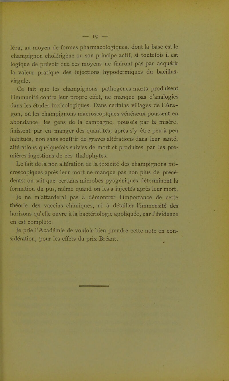 léra, au moyen de formes pharmacologiques, dont la base est le champignon cholérigène ou son principe actif, si toutefois il est logique de prévoir que ces moyens ne finiront pas par acquérir la valeur pratique des injections hypodermiques du bacillus- virgule. Ce fait que les champignons pathogènes morts produisent l'immunité contre leur propre effet, ne manque pas d'analogies dans les études toxicologiques. Dans certains villages de l'Ara- gon, où les champignons macroscopiques vénéneux poussent en abondance, les gens de la campagne, poussés par la misère, finissent par en manger des quantités, après s'y être peu à peu habitués, non sans souffrir de graves altérations dans leur santé, altérations quelquefois suivies de mort et produites par les pre- mières ingestions de ces thalophytes. Le fait de la non altération de la toxicité des champignons mi- croscopiques après leur mort ne manque pas non plus de précé- dents: on sait que certains microbes pyogéniques déterminent la formation du pus, même quand on les a injectés après leur mort. Je ne m'attarderai pas à démontrer l'importance de cette théorie des vaccins chimiques, ri à détailler l'immensité des horizons qu'elle ouvre à la bactériologie appliquée, car l'évidence en est complète. Je prie l'Académie de vouloir bien prendre cette note en con- sidération, pour les effets du prix Bréant.