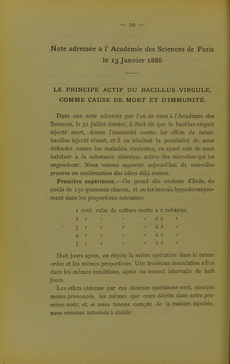 Note adressée à 1' Académie des Sciences de Paris le 13 Janvier 1886 LE PRINCIPE ACTIF DU BACILLUS-VIRGULE, COMME CAUSE DE MORT ET D'IMMUNITÉ. Dans une note adressée par l'un de nous à l'Académie des Sciences, le 31 Juillet dernier, il était dit que le bacillus-virgule injecté mort, donne l'immunité contre les effets du même bacillus injecté vivant, et il en résultait la possibilité de nous défendre contre les maladies virulentes, en ayant soin de nous habituer à la substance chimique active des microbes qui les engendrent. Nous venons apporter aujourd'hui de nouvelles preuves en confirmation des idées déjà émises. Première expérience.—On prend dix cochons d'Inde, du poids de 130 grammes chacun, et on les inocule hypodermique- ment dans les proportions suivantes: I cent, cube de culture morte à 2 cobayes; à 2 > à 2 > à 2 » à 2 2 Huit jours après, on répète la même opération dans le même ordre et les mêmes proportions. Une troisième inoculation a lieu dans les mêmes conditions, après un nouvel intervalle de huit jours. Les effets obtenus par ces diverses opérations sont, quoique moins prononcés, les mêmes que ceux décrits dans notre pre- mière note; et, si nous tenons compte de la matière injectée, nous sommes autorisés à établir: 2 3 4 5'
