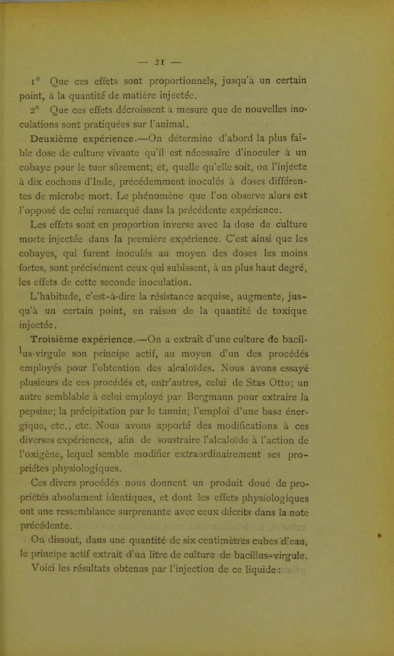 1° Que ces effets sont proportionnels, jusqu'à un certain point, à la quantité de matière injectée. 2° Que ces effets décroissent à mesure que de nouvelles ino- culations sont pratiquées sur l'animal. Deuxième expérience.—On détermine d'abord la plus fai- ble dose de culture vivante qu'il est nécessaire d'inoculer à un cobaye pour le tuer sûrement; et, quelle qu'elle soit, on l'injecte à dix cochons d'Inde, précédemment inoculés à doses différen- tes de microbe mort. Le phénomène que l'on observe alors est l'opposé de celui remarqué dans la précédente expérience. Les effets sont en proportion inverse avec la dose de culture morte injectée dans la première expérience. C'est ainsi que les cobayes, qui furent inoculés au moyen des doses les moins fortes, sont précisément ceux qui subissent, à un plus haut degré, les effets de cette seconde inoculation. L'habitude, c'est-à-dire la résistance acquise, augmente, jus- qu'à un certain point, en raison de la quantité de toxique injectée. Troisième expérience.—On a extrait d'une culture de bacil- ^us-virgule son principe actif, au moyen d'un des procédés employés pour l'obtention des alcaloïdes. Nous avons essayé plusieurs de ces procédés et, entr'autres, celui de Stas Otto; un autre semblable à celui employé par Bergmann pour extraire la pepsine; la précipitation par le tannin; l'emploi d'une base éner- gique, etc., etc. Nous avons apporté des modifications à ces diverses expériences, afin de soustraire l'alcaloïde à l'action de l'oxigène, lequel semble modifier extraordinairement ses pro- priétés physiologiques. Ces divers procédés nous donnent un produit doué de pro- priétés absolument identiques, et dont les effets physiologiques ont une ressemblance surprenante avec ceux décrits dans la note précédente. On dissout, dans une quantité de six centimètres cubes d'eau, le principe actif extrait d'un litre de culture de bacillus-virgule. Voici les résultats obtenus par l'injection de ce Hquide :