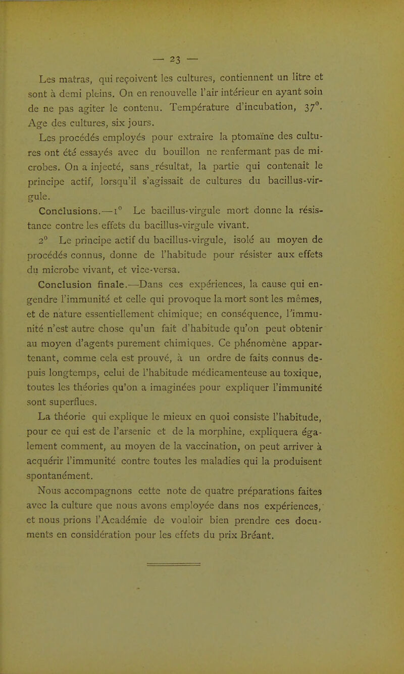 Les matras, qui reçoivent les cultures, contiennent un litre et sont à demi pleins. On en renouvelle l'air intérieur en ayant soin de ne pas agiter le contenu. Température d'incubation, 37°. Age des cultures, six jours. Les procédés employés pour extraire la ptomaïne des cultu- res ont été essayés avec du bouillon ne renfermant pas de mi- crobes. On a injecté, sans.résultat, la partie qui contenait le principe actif, lorsqu'il s'agissait de cultures du bacillus-vir- gule. Conclusions.—1° Le bacillus-virgule mort donne la résis- tance contre les effets du bacillus-virgule vivant. 2° Le principe actif du bacillus-virgule, isolé au moyen de procédés connus, donne de l'habitude pour résister aux effets du microbe vivant, et vice-versa. Conclusion finale.—Dans ces expériences, la cause qui en- gendre l'immunité et celle qui provoque la mort sont les mêmes, et de nature essentiellement chimique; en conséquence, l'immu- nité n'est autre chose qu'un fait d'habitude qu'on peut obtenir au moyen d'agents purement chimiques. Ce phénomène appar- tenant, comme cela est prouvé, à un ordre de faits connus de- puis longtemps, celui de l'habitude médicamenteuse au toxique, toutes les théories qu'on a imaginées pour expliquer l'immunité sont superflues. La théorie qui explique le mieux en quoi consiste l'habitude, pour ce qui est de l'arsenic et de la morphine, cxphquera éga- lement comment, au moyen de la vaccination, on peut arriver à acquérir l'immunité contre toutes les maladies qui la produisent spontanément. Nous accompagnons cette note de quatre préparations faites avec la culture que nous avons employée dans nos expériences, et nous prions l'Académie de vouloir bien prendre ces docu- ments en considération pour les effets du prix Bréant.