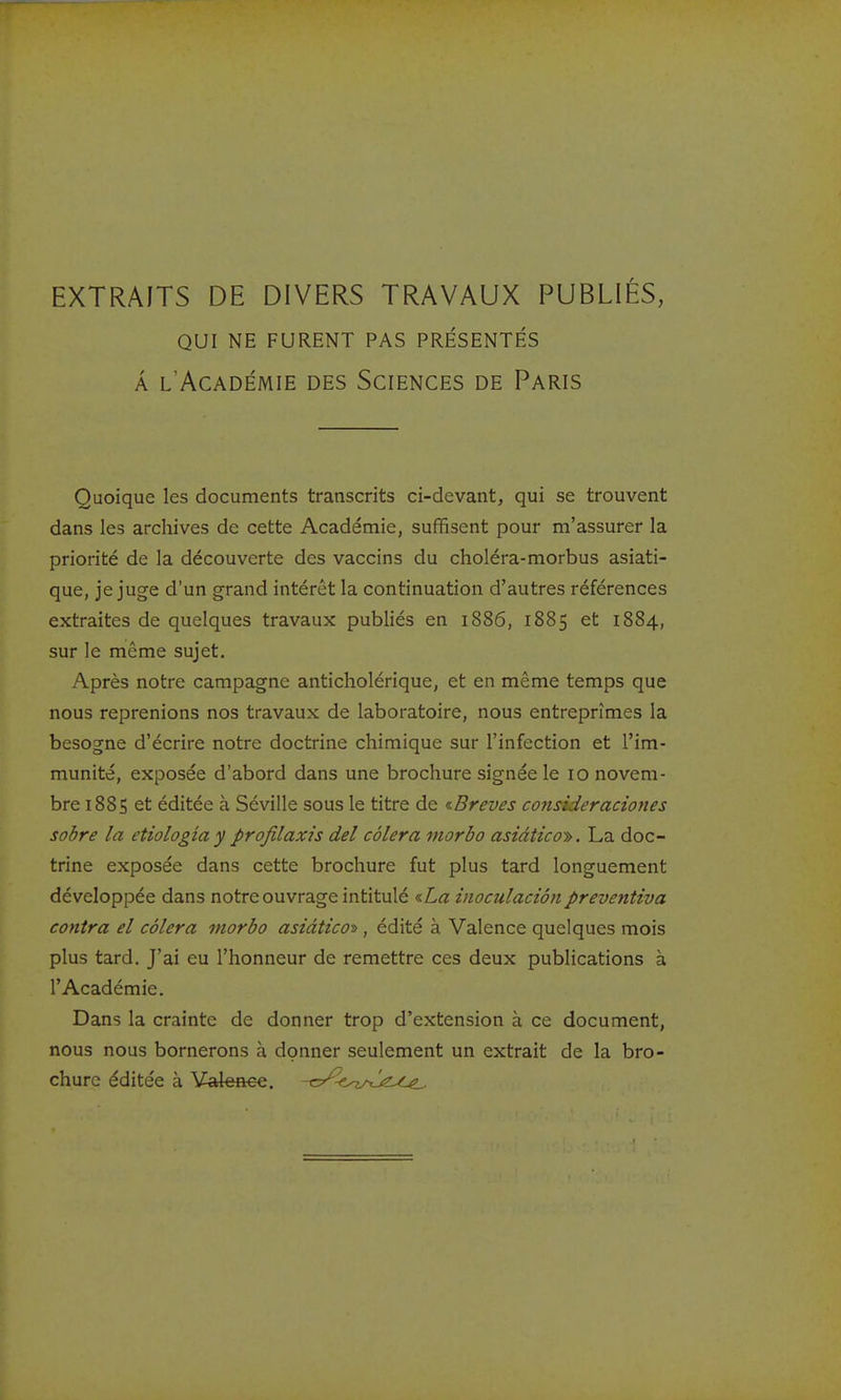 EXTRAITS DE DIVERS TRAVAUX PUBLIÉS, QUI NE FURENT PAS PRÉSENTÉS À l'Académie des Sciences de Paris Quoique les documents transcrits ci-devant, qui se trouvent dans les archives de cette Académie, suffisent pour m'assurer la priorité de la découverte des vaccins du choléra-morbus asiati- que, je juge d'un grand intérêt la continuation d'autres références extraites de quelques travaux publiés en 1886, 1885 et 1884, sur le même sujet. Après notre campagne anticholérique, et en même temps que nous reprenions nos travaux de laboratoire, nous entreprîmes la besogne d'écrire notre doctrine chimique sur l'infection et l'im- munité, exposée d'abord dans une brochure signée le 10 novem- bre 1885 et éditée à Séville sous le titre de <iBreves consideraciones sobre la etiologiay profilaxis del côlera morbo asidtico-». La doc- trine exposée dans cette brochure fut plus tard longuement développée dans notre ouvrage intitulé ^La inoculaciôn preventiva contra el côlera morbo asiàtico^, édité à Valence quelques mois plus tard. J'ai eu l'honneur de remettre ces deux publications à l'Académie. Dans la crainte de donner trop d'extension à ce document, nous nous bornerons à donner seulement un extrait de la bro- chure éditée à Valeaee. -c/^c.^^^^^ez^