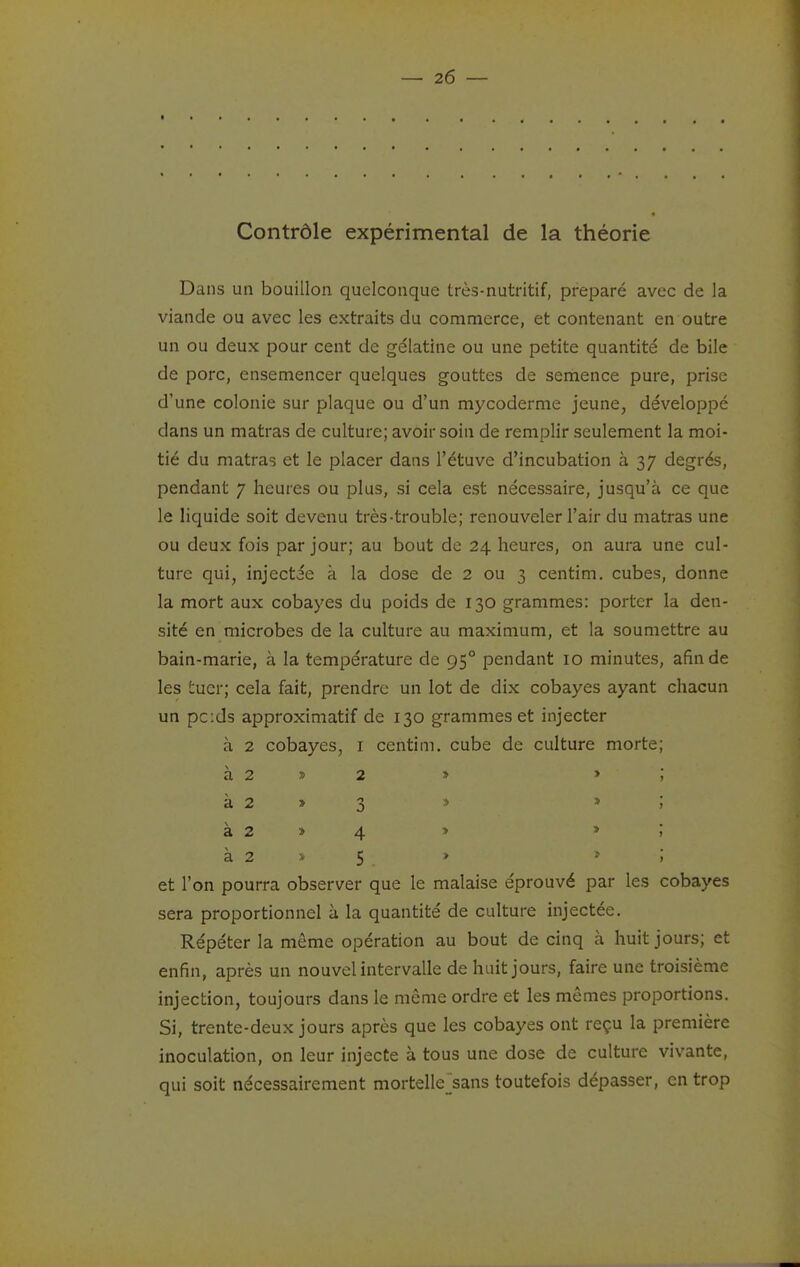Contrôle expérimental de la théorie Dans un bouillon quelconque très-nutritif, préparé avec de la viande ou avec les extraits du commerce, et contenant en outre un ou deux pour cent de gélatine ou une petite quantité de bile de porc, ensemencer quelques gouttes de semence pure, prise d'une colonie sur plaque ou d'un mycoderme jeune, développé dans un matras de culture; avoir soin de remplir seulement la moi- tié du matras et le placer dans l'étuve d'incubation 337 degrés, pendant 7 heures ou plus, si cela est nécessaire, jusqu'à ce que le liquide soit devenu très-trouble; renouveler l'air du matras une ou deux fois par jour; au bout de 24 heures, on aura une cul- ture qui, injectée à la dose de 2 ou 3 centim. cubes, donne la mort aux cobayes du poids de 130 grammes: porter la den- sité en microbes de la culture au maximum, et la soumettre au bain-marie, à la température de 95° pendant 10 minutes, afin de les tuer; cela fait, prendre un lot de dix cobayes ayant chacun un pc:ds approximatif de 130 grammes et injecter à 2 cobayes, i centim. cube de culture morte; à 2 » 2 » » ; à 2 » 3 » » ; à 2 » 4 » » ; à 2 » 5 » * ! et l'on pourra observer que le malaise éprouvé par les cobayes sera proportionnel à la quantité de culture injectée. Répéter la même opération au bout de cinq à huit jours; et enfin, après un nouvel intervalle de huit jours, faire une troisième injection, toujours dans le même ordre et les mêmes proportions. Si, trente-deux jours après que les cobayes ont reçu la première inoculation, on leur injecte à tous une dose de culture vivante, qui soit nécessairement mortelle^sans toutefois dépasser, en trop