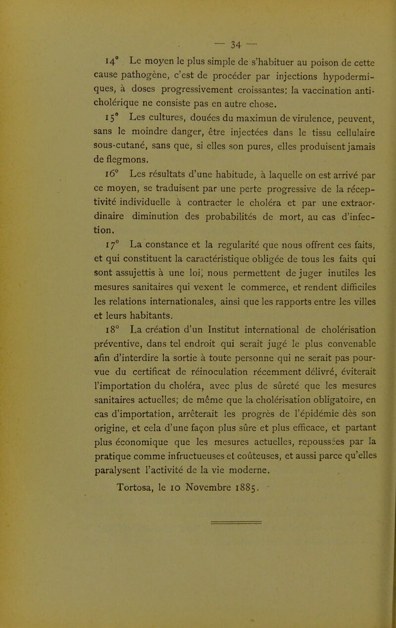 14° Le moyen le plus simple de s'habituer au poison de cette cause pathogène, c'est de procéder par injections hypodermi- ques, à doses progressivement croissantes: la vaccination anti- cholérique ne consiste pas en autre chose. 15° Les cultures, douées du maximun de virulence, peuvent, sans le moindre danger, être injectées dans le tissu cellulaire sous-cutané, sans que, si elles son pures, elles produisent jamais de flegmons. 16° Les résultats d'une habitude, à laquelle on est arrivé par ce moyen, se traduisent par une perte progressive de la récep- tivité individuelle à contracter le choléra et par une extraor- dinaire diminution des probabilités de mort, au cas d'infec- tion. 17° La constance et la régularité que nous offrent ces faits, et qui constituent la caractéristique obligée de tous les faits qui sont assujettis à une loi) nous permettent de juger inutiles les mesures sanitaires qui vexent le commerce, et rendent difficiles les relations internationales, ainsi que les rapports entre les villes et leurs habitants. 18° La création d'un Institut international de cholérisation préventive, dans tel endroit qui serait jugé le plus convenable afin d'interdire la sortie à toute personne qui ne serait pas pour- vue du certificat de réinoculation récemment délivré, éviterait l'importation du choléra, avec plus de sûreté que les mesures sanitaires actuelles; de même que la cholérisation obligatoire, en cas d'importation, arrêterait les progrès de l'épidémie dès son origine, et cela d'une façon plus sûre et plus efficace, et partant plus économique que les mesures actuelles, repoussées par la pratique comme infructueuses et coûteuses, et aussi parce qu'elles paralysent l'activité de la vie moderne. Tortosa, le 10 Novembre 1885.