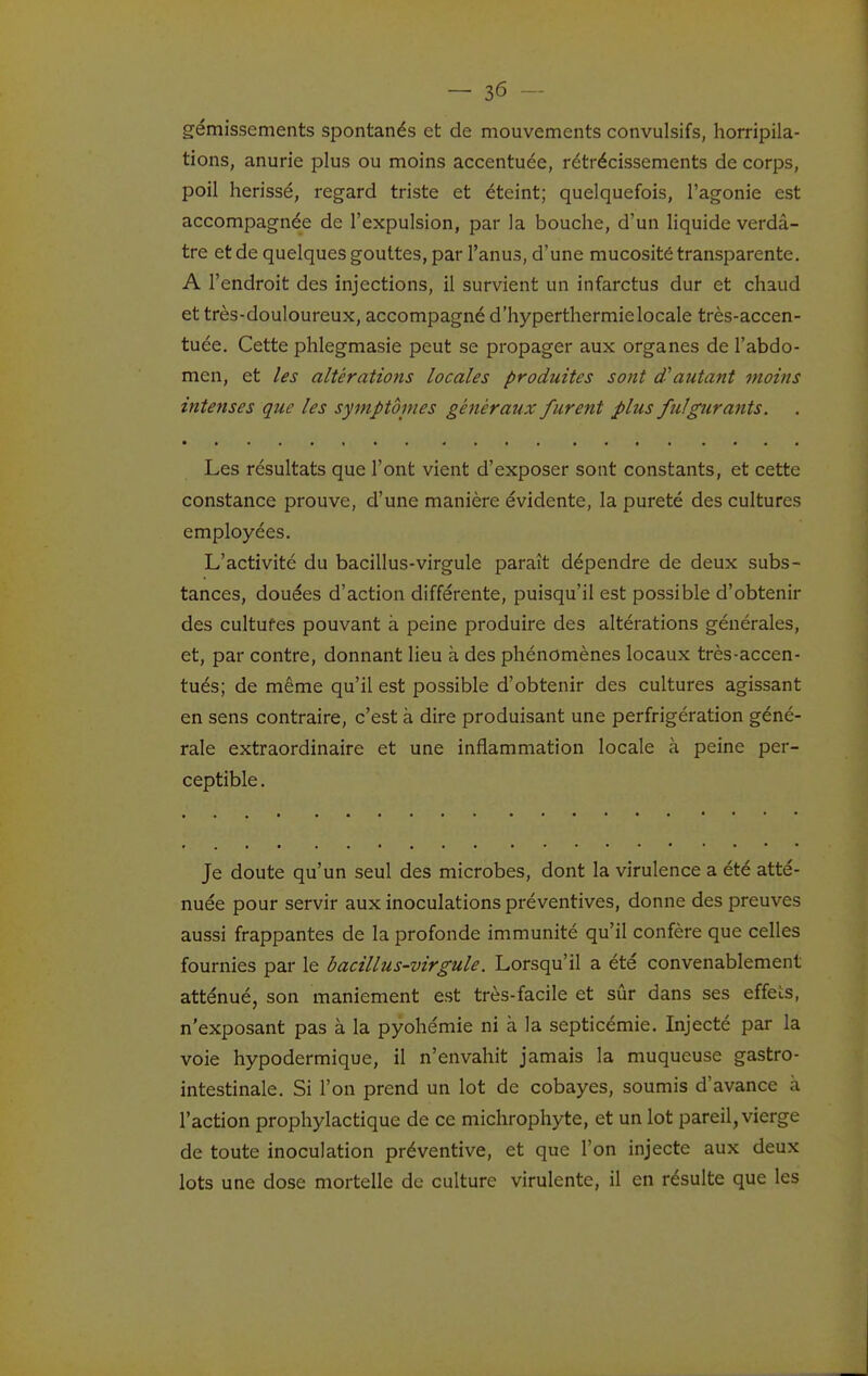 gémissements spontanés et de mouvements convulsifs, horripila- tions, anurie plus ou moins accentuée, rétrécissements de corps, poil hérissé, regard triste et éteint; quelquefois, l'agonie est accompagnée de l'expulsion, par la bouche, d'un liquide verdâ- tre et de quelques gouttes, par l'anus, d'une mucosité transparente. A l'endroit des injections, il survient un infarctus dur et chaud et très-douloureux, accompagné d'hyperthermielocale très-accen- tuée. Cette phlegmasie peut se propager aux organes de l'abdo- men, et les altérations locales produites sont d'autant moins intenses que les symptbines généraux furent plus fulgurants. Les résultats que l'ont vient d'exposer sont constants, et cette constance prouve, d'une manière évidente, la pureté des cultures employées. L'activité du bacillus-virgule paraît dépendre de deux subs- tances, douées d'action différente, puisqu'il est possible d'obtenir des cultufes pouvant à peine produire des altérations générales, et, par contre, donnant lieu à des phénomènes locaux très-accen- tués; de même qu'il est possible d'obtenir des cultures agissant en sens contraire, c'est à dire produisant une perfrigération géné- rale extraordinaire et une inflammation locale à peine per- ceptible . Je doute qu'un seul des microbes, dont la virulence a été atté- nuée pour servir aux inoculations préventives, donne des preuves aussi frappantes de la profonde immunité qu'il confère que celles fournies par le bacillus-virgule. Lorsqu'il a été convenablement atténué, son maniement est très-facile et sûr dans ses effets, n'exposant pas à la pyohémie ni à la septicémie. Injecté par la voie hypodermique, il n'envahit jamais la muqueuse gastro- intestinale. Si l'on prend un lot de cobayes, soumis d'avance à l'action prophylactique de ce michrophyte, et un lot pareil, vierge de toute inoculation préventive, et que l'on injecte aux deux lots une dose mortelle de culture virulente, il en résulte que les