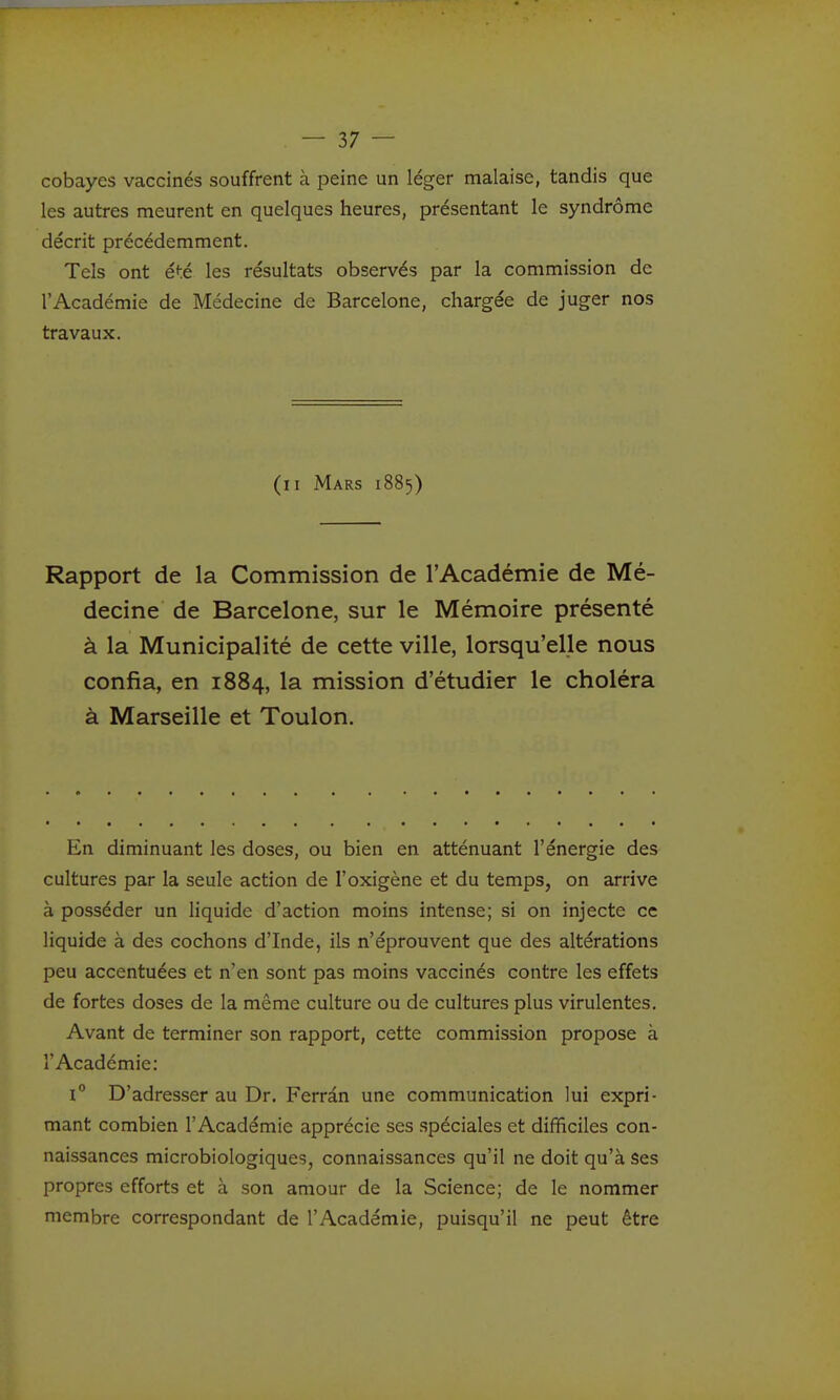 cobayes vaccinés souffrent à peine un léger malaise, tandis que les autres meurent en quelques heures, présentant le syndrome décrit précédemment. Tels ont été les résultats observés par la commission de l'Académie de Médecine de Barcelone, chargée de juger nos travaux. (il Mars 1885) Rapport de la Commission de l'Académie de Mé- decine de Barcelone, sur le Mémoire présenté à la Municipalité de cette ville, lorsqu'elle nous confia, en 1884, la mission d'étudier le choléra à Marseille et Toulon. En diminuant les doses, ou bien en atténuant l'énergie des cultures par la seule action de l'oxigène et du temps, on arrive à posséder un liquide d'action moins intense; si on injecte ce liquide à des cochons d'Inde, ils n'éprouvent que des altérations peu accentuées et n'en sont pas moins vaccinés contre les effets de fortes doses de la même culture ou de cultures plus virulentes. Avant de terminer son rapport, cette commission propose à l'Académie: 1 D'adresser au Dr. Ferràn une communication lui expri- mant combien l'Académie apprécie ses spéciales et dififîciles con- naissances microbiologiques, connaissances qu'il ne doit qu'à ses propres efforts et à son amour de la Science; de le nommer membre correspondant de l'Académie, puisqu'il ne peut être