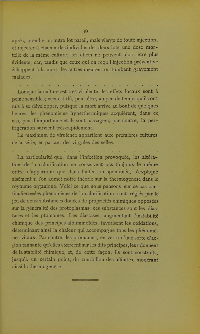 après, prendre un autre lot pareil, mais vierge de toute injection, et injecter à chacun des individus des deux lots une dose mor- telle de la même culture; les effets ne peuvent alors être plus évidents; car, tandis que ceux,qui on reçu l'injection préventive échappent à la mort, les autres meurent ou tombent gravement malades. Lorsque la culture .est très-virulente, les effets locaux sont à peine sensibles; ceci est dû, peut-être, au peu de temps qu'ils ont mis à se développer, puisque la mort arrive au bout de quelques heures: les phénomènes hyperthermiques acquièrent, dans ce, cas, peu d'importance et ils sont passagers; par contre, la per- frigération survient très-rapidement. Le maximum de virulence appartient aux premières cultures de la série, en partant des virgules des selles. La particularité que, dans l'infection provoquée, les altéra- tions de la calorification ne conservent pas toujours le même ordre d'apparition que dans l'infection spontanée, s'explique aisément si l'on admet notre théorie sur la thermogenèse dans le royaume organique. Voici ce que nous pensons sur ce cas par- ticulier:=les phénomènes de la calorification sont réglés par le jeu de deux substances douées de propriétés chimiques opposées sur la généralité des protoplasmas; ces substances sont les dias- tases et les ptomaïnes. Les diastases, augmentant l'instabilité chimique des principes albuminoïdes, favorisent les oxidations, déterminant ainsi la chaleur qui accompagne tous les phénomè- nes vitaux. Par contre, les ptomaïnes, en vertu d'une sorte d'ac- tion tannante qu'elles exercent sur les dits principes, leur donnent de la stabilité chimique, et, de cette façon, ils sont soustraits, jusqu'à un certain point, du tourbillon des affinités, modérant ainsi la thermogenèse.