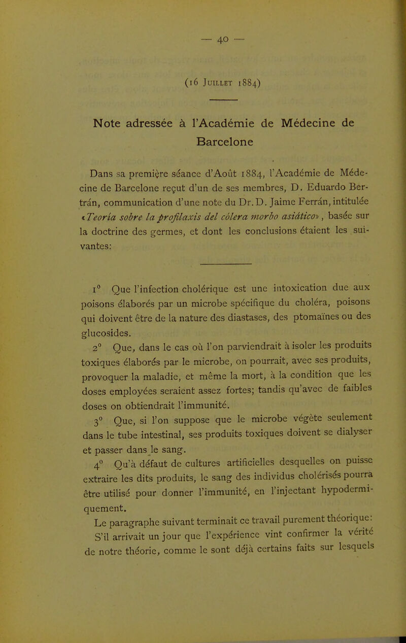 (i6 Juillet 1884) Note adressée à l'Académie de Médecine de Barcelone Dans sa première séance d'Août 1884, TAcadémie de Méde- cine de Barcelone reçut d'un de ses membres, D. Eduardo Ber- tran, communication d'une note du Dr.D. Jaime Ferrân, intitulée i Teoria sobre la profilaxis del côlera inorbo asiâticoK, basée sur la doctrine des germes, et dont les conclusions étaient les sui- vantes: 1° Que l'infection cholérique est une intoxication due aux poisons élaborés par un microbe spécifique du choléra, poisons qui doivent être de la nature des diastases, des ptomaïnes ou des glucosides. 2° Que, dans le cas où l'on parviendrait à isoler les produits toxiques élaborés par le microbe, on pourrait, avec ses produits, provoquer la maladie, et même la mort, à la condition que les doses employées seraient assez fortes; tandis qu'avec de faibles doses on obtiendrait l'immunité. 3° Que, si l'on suppose que le microbe végète seulement dans le tube intestinal, ses produits toxiques doivent se dialyser et passer dans le sang. 4° Qu'à défaut de cultures artificielles desquelles on puisse extraire les dits produits, le sang des individus cholérisés pourra être utilisé pour donner l'immunité, en l'injectant hypodcrmi- quement. Le paragraphe suivant terminait ce travail purement théorique: S'il arrivait un jour que l'expérience vint confirmer la vénte de notre théorie, comme le sont déjà certains faits sur lesquels