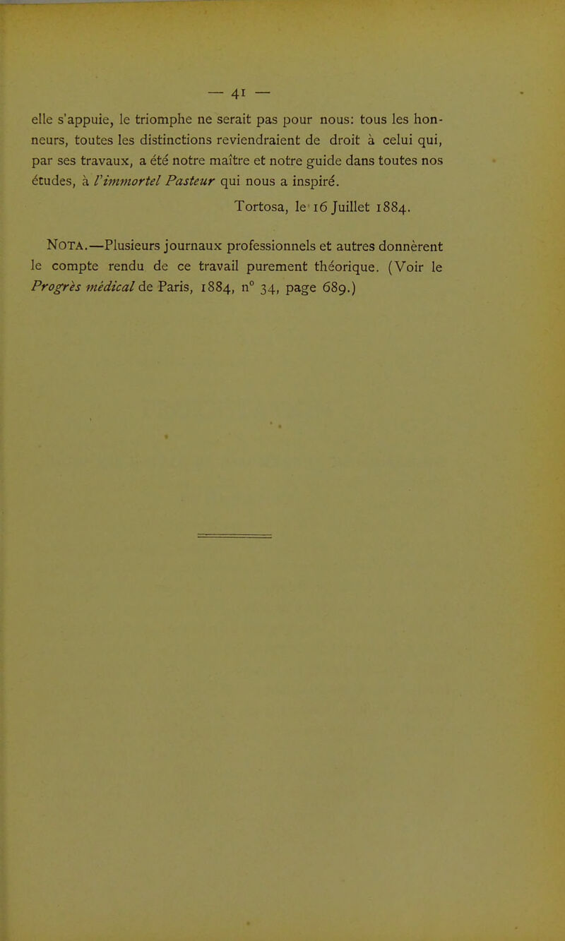 elle s'appuie, le triomphe ne serait pas pour nous: tous les hon- neurs, toutes les distinctions reviendraient de droit à celui qui, par ses travaux, a été notre maître et notre guide dans toutes nos études, à Vimmortel Pasteur qui nous a inspiré. Tortosa, le 16 Juillet 1884. Nota.—Plusieurs journaux professionnels et autres donnèrent le compte rendu de ce travail purement théorique. (Voir le Progrès médical de Paris, 1884, n° 34, page 689.)
