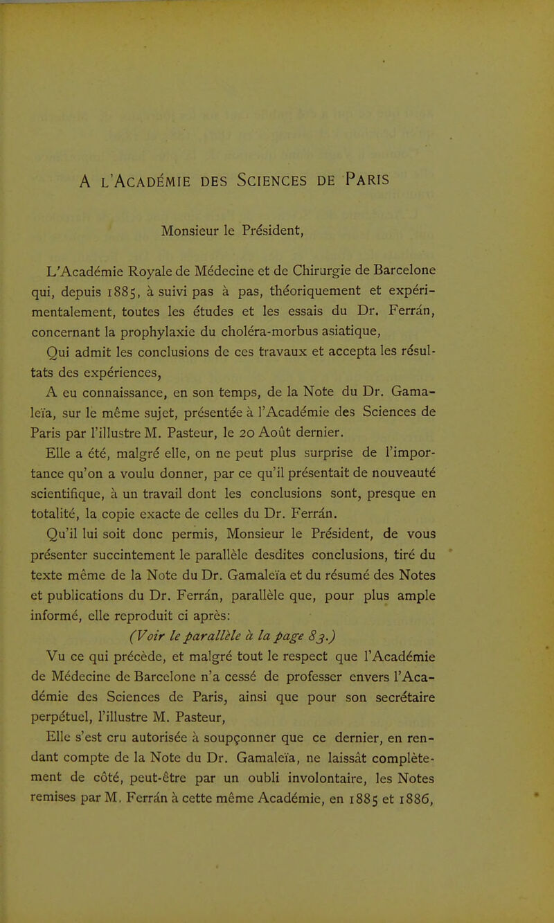A l'Académie des Sciences de Paris Monsieur le Président, L'Académie Royale de Médecine et de Chirurgie de Barcelone qui, depuis 1885, à suivi pas à pas, théoriquement et expéri- mentalement, toutes les études et les essais du Dr. Ferrân, concernant la prophylaxie du choléra-morbus asiatique. Qui admit les conclusions de ces travaux et accepta les résul- tats des expériences, A eu connaissance, en son temps, de la Note du Dr. Gama- leïa, sur le même sujet, présentée à l'Académie des Sciences de Paris par l'illustre M. Pasteur, le 20 Août dernier. Elle a été, malgré elle, on ne peut plus surprise de l'impor- tance qu'on a voulu donner, par ce qu'il présentait de nouveauté scientifique, à un travail dont les conclusions sont, presque en totalité, la copie exacte de celles du Dr. Ferran. Qu'il lui soit donc permis. Monsieur le Président, de vous présenter succintement le parallèle desdites conclusions, tiré du texte même de la Note du Dr. Gamaleïa et du résumé des Notes et publications du Dr. Ferrân, parallèle que, pour plus ample informé, elle reproduit ci après: (Voir le parallèle à la page 83.) Vu ce qui précède, et malgré tout le respect que l'Académie de Médecine de Barcelone n'a cessé de professer envers l'Aca- démie des Sciences de Paris, ainsi que pour son secrétaire perpétuel, l'illustre M. Pasteur, Elle s'est cru autorisée à soupçonner que ce dernier, en ren- dant compte de la Note du Dr. Gamaleïa, ne laissât complète- ment de côté, peut-être par un oubli involontaire, les Notes remises par M, Ferrân à cette même Académie, en 1885 et 1886,
