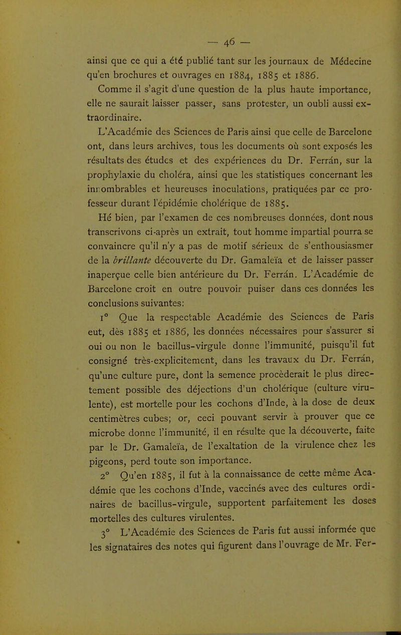 ainsi que ce qui a été publié tant sur les journaux de Médecine qu'en brochures et ouvrages en 1884, 1885 et 1886. Comme il s'agit d'une question de la plus haute importance, elle ne saurait laisser passer, sans protester, un oubli aussi ex- traordinaire. L'Académie des Sciences de Paris ainsi que celle de Barcelone ont, dans leurs archives, tous les documents où sont exposés les résultats des études et des expériences du Dr. Ferrân, sur la prophylaxie du choléra, ainsi que les statistiques concernant les inr.ombrables et heureuses inoculations, pratiquées par ce pro- fesseur durant l'épidémie cholérique de 1885. Hé bien, par l'examen de ces nombreuses données, dont nous transcrivons ci-après un extrait, tout homme impartial pourra se convaincre qu'il n'y a pas de motif sérieux de s'enthousiasmer de la brillante découverte du Dr. Gamaleïa et de laisser passer inaperçue celle bien antérieure du Dr. Ferràn. L'Académie de Barcelone croit en outre pouvoir puiser dans ces données les conclusions suivantes: 1° Que la respectable Académie des Sciences de Paris eut, dès 1885 et 1886, les données nécessaires pour s'assurer si oui ou non le bacillus-virgule donne l'immunité, puisqu'il fut consigné très-explicitement, dans les travaux du Dr. Ferràn, qu'une culture pure, dont la semence procéderait le plus direc- tement possible des déjections d'un cholérique (culture viru- lente), est mortelle pour les cochons d'Inde, à la dose de deux centimètres cubes; or, ceci pouvant servir à prouver que ce microbe donne l'immunité, il en résulte que la découverte, faite par le Dr. Gamaleïa, de l'exaltation de la virulence chez les pigeons, perd toute son importance. 2° Qu'en 1885, il fut à la connaissance de cette même Aca- démie que les cochons d'Inde, vaccinés avec des cultures ordi- naires de bacillus-virgule, supportent parfaitement les doses mortelles des cultures virulentes, 3° L'Académie des Sciences de Paris fut aussi informée que les signataires des notes qui figurent dans l'ouvrage de Mr. Fer-