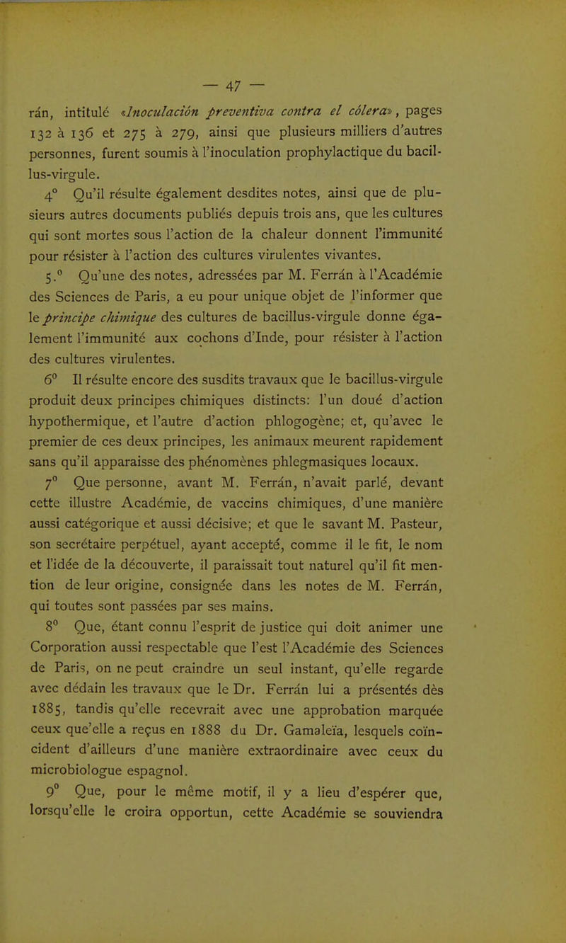rân, intitulé d?ioailaciôn preventiva contra el côlerat, pages 132 à 136 et 275 à 279, ainsi que plusieurs milliers d'autres personnes, furent soumis à l'inoculation prophylactique du bacil- lus-virgule. 4° Qu'il résulte également desdites notes, ainsi que de plu- sieurs autres documents publiés depuis trois ans, que les cultures qui sont mortes sous l'action de la chaleur donnent l'immunité pour résister à l'action des cultures virulentes vivantes. 5.° Qu'une des notes, adressées par M. Ferrân à l'Académie des Sciences de Paris, a eu pour unique objet de l'informer que \e prmcipe chimique des cultures de bacillus-virgule donne éga- lement l'immunité aux cochons d'Inde, pour résister à l'action des cultures virulentes. 6° Il résulte encore des susdits travaux que le bacillus-virgule produit deux principes chimiques distincts: l'un doué d'action hypothermique, et l'autre d'action phlogogène; et, qu'avec le premier de ces deux principes, les animaux meurent rapidement sans qu'il apparaisse des phénomènes phlegmasiques locaux. 7° Que personne, avant M. Ferrân, n'avait parlé, devant cette illustre Académie, de vaccins chimiques, d'une manière aussi catégorique et aussi décisive; et que le savant M. Pasteur, son secrétaire perpétuel, ayant accepté, comme il le fit, le nom et l'idée de la découverte, il paraissait tout naturel qu'il fit men- tion de leur origine, consignée dans les notes de M. Ferrân, qui toutes sont passées par ses mains. 8° Que, étant connu l'esprit de justice qui doit animer une Corporation aussi respectable que l'est l'Académie des Sciences de Paris, on ne peut craindre un seul instant, qu'elle regarde avec dédain les travaux que le Dr. Ferrân lui a présentés dès 1885, tandis qu'elle recevrait avec une approbation marquée ceux que'elle a reçus en 1888 du Dr. Gamaleïa, lesquels coïn- cident d'ailleurs d'une manière extraordinaire avec ceux du microbiologue espagnol. 9° Que, pour le même motif, il y a lieu d'espérer que, lorsqu'elle le croira opportun, cette Académie se souviendra