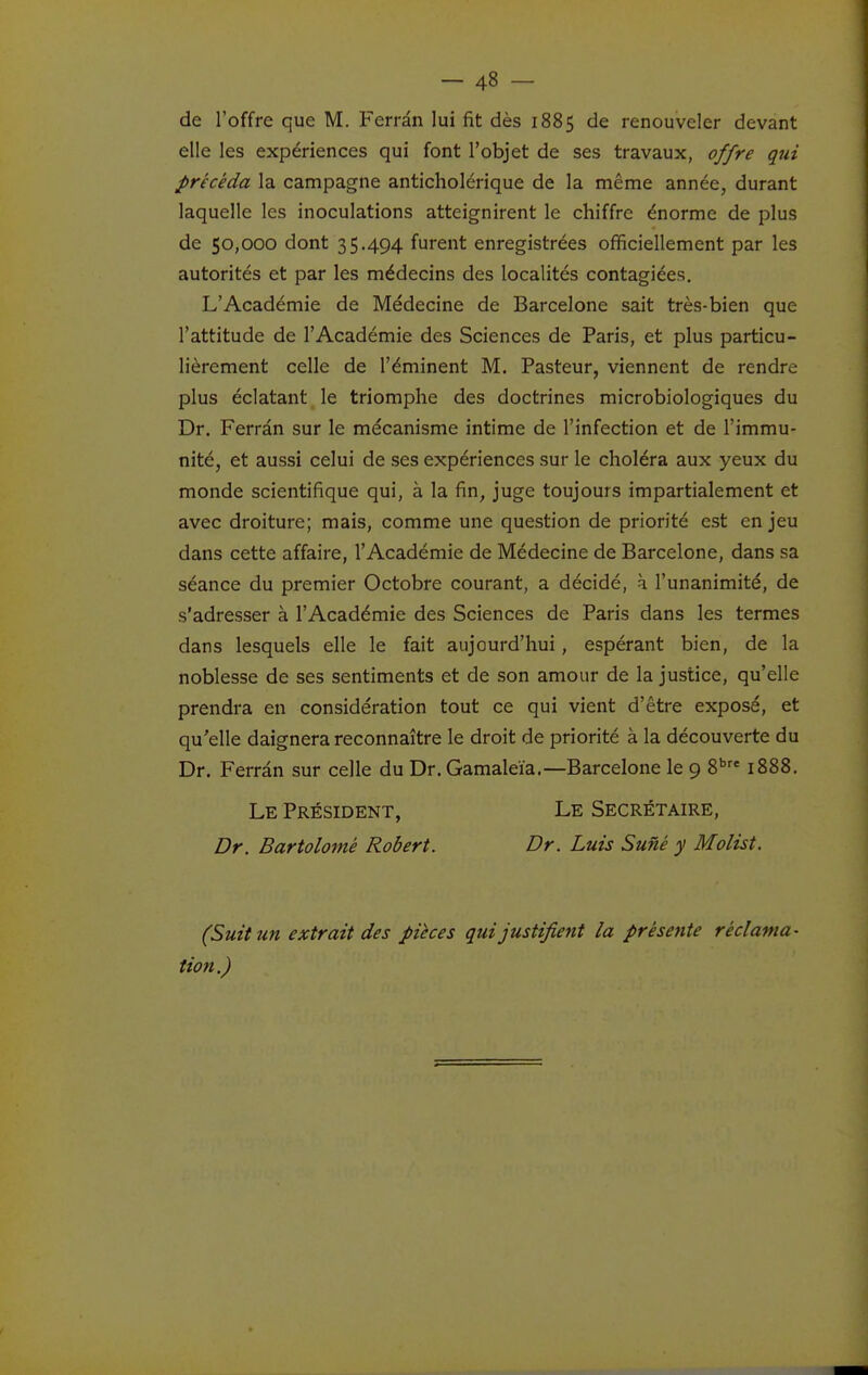 de l'offre que M. Ferràn lui fit dès 1885 de renouveler devant elle les expériences qui font l'objet de ses travaux, offre qui précéda la campagne anticholérique de la même année, durant laquelle les inoculations atteignirent le chiffre énorme de plus de 50,000 dont 35.494 furent enregistrées officiellement par les autorités et par les médecins des localités contagiées, L'Académie de Médecine de Barcelone sait très-bien que l'attitude de l'Académie des Sciences de Paris, et plus particu- lièrement celle de l'éminent M. Pasteur, viennent de rendre plus éclatant le triomphe des doctrines microbiologiques du Dr. Ferrân sur le mécanisme intime de l'infection et de l'immu- nité, et aussi celui de ses expériences sur le choléra aux yeux du monde scientifique qui, à la fin, juge toujours impartialement et avec droiture; mais, comme une question de priorité est en jeu dans cette affaire, l'Académie de Médecine de Barcelone, dans sa séance du premier Octobre courant, a décidé, à l'unanimité, de s'adresser à l'Académie des Sciences de Paris dans les termes dans lesquels elle le fait aujourd'hui, espérant bien, de la noblesse de ses sentiments et de son amour de la justice, qu'elle prendra en considération tout ce qui vient d'être exposé, et qu'elle daignera reconnaître le droit de priorité à la découverte du Dr. Ferrân sur celle du Dr. Gamaleïa.—Barcelone le 9 S*' 1888. Le Président, Le Secrétaire, Dr. Bartolomé Robert. Dr. Luis Suné y Molist. (Suit un extrait des pièces qui justifient la présente réclama- tion.)