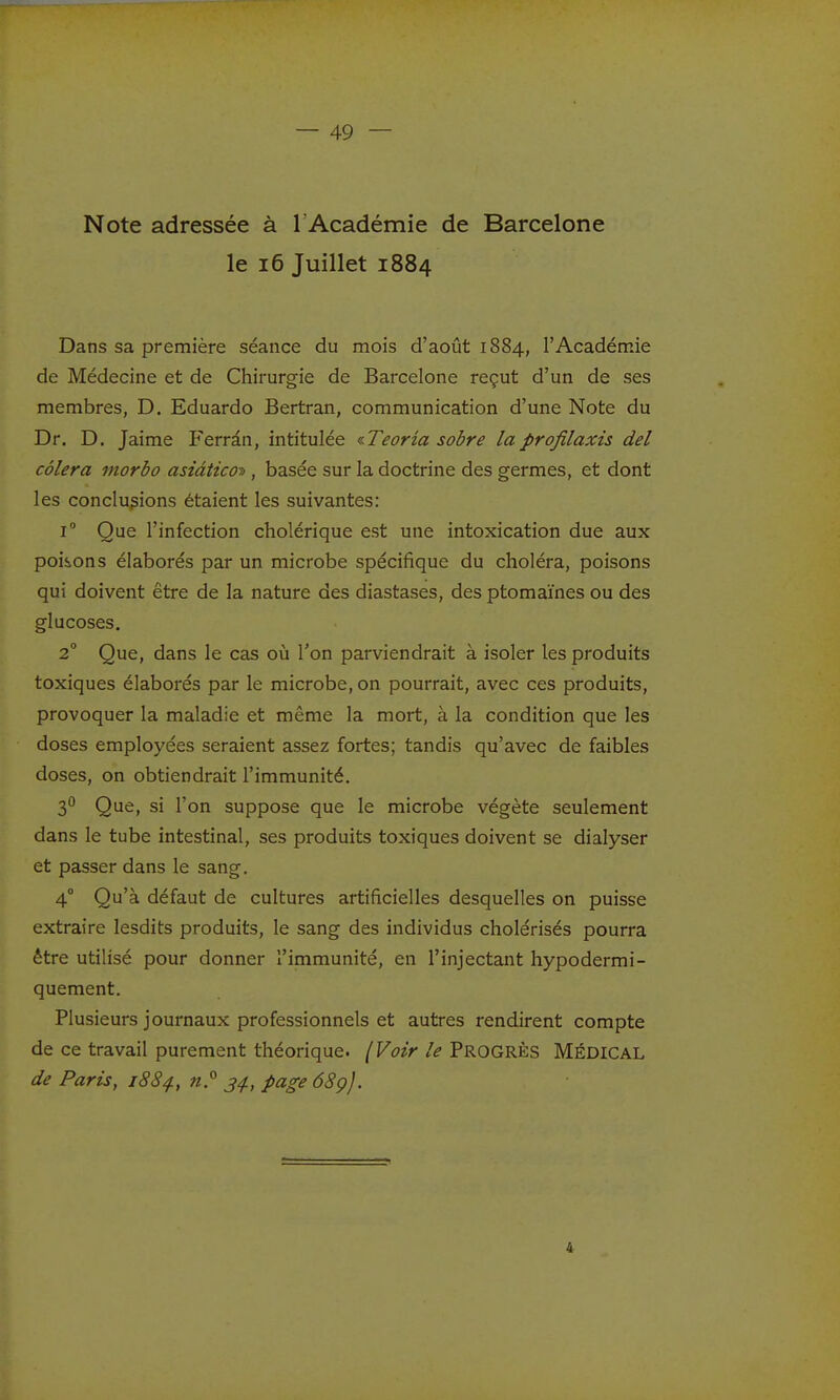 Note adressée à 1 Académie de Barcelone le i6 Juillet 1884 Dans sa première séance du mois d'août 1884, l'Académie de Médecine et de Chirurgie de Barcelone reçut d'un de ses membres, D. Eduardo Bertran, communication d'une Note du Dr. D. Jaime Ferràn, intitulée ^Teoria sobre laprofilaxis del côlera morbo asiàtico-», basée sur la doctrine des germes, et dont les conclusions étaient les suivantes: 1° Que l'infection cholérique est une intoxication due aux poisons élaborés par un microbe spécifique du choléra, poisons qui doivent être de la nature des diastases, des ptomaïnes ou des glucoses. 2 Que, dans le cas ovi l'on parviendrait à isoler les produits toxiques élaborés par le microbe, on pourrait, avec ces produits, provoquer la maladie et même la mort, à la condition que les doses employées seraient assez fortes; tandis qu'avec de faibles doses, on obtiendrait l'immunité. 2)'^ Que, si l'on suppose que le microbe végète seulement dans le tube intestinal, ses produits toxiques doivent se dialyser et passer dans le sang. 4° Qu'à défaut de cultures artificielles desquelles on puisse extraire lesdits produits, le sang des individus cholérisés pourra être utilisé pour donner l'immunité, en l'injectant hypodermi- quement. Plusieurs journaux professionnels et autres rendirent compte de ce travail purement théorique. (Voir le Progrès Médical de Paris, i8S^, j^., page 68çj. 4