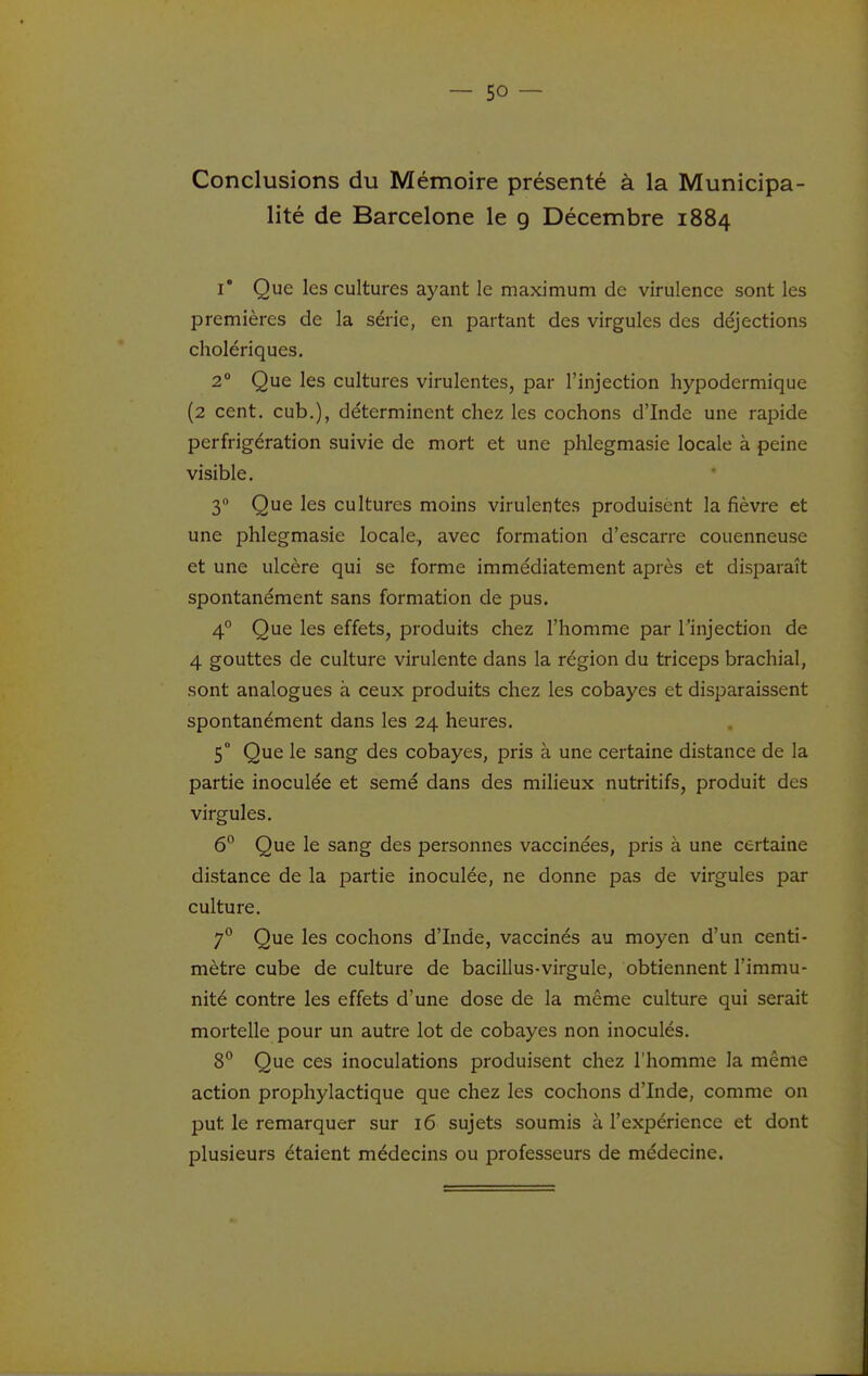 Conclusions du Mémoire présenté à la Municipa- lité de Barcelone le g Décembre 1884 I* Que les cultures ayant le maximum de virulence sont les premières de la série, en partant des virgules des déjections cholériques. 2 Que les cultures virulentes, par l'injection hypodermique (2 cent, cub.), déterminent chez les cochons d'Inde une rapide perfrigération suivie de mort et une phlegmasie locale à peine visible. 3 Que les cultures moins virulentes produisent la fièvre et une phlegmasie locale, avec formation d'escarre couenneuse et une ulcère qui se forme immédiatement après et disparaît spontanément sans formation de pus. 4° Que les effets, produits chez l'homme par l'injection de 4 gouttes de culture virulente dans la région du triceps brachial, sont analogues à ceux produits chez les cobayes et disparaissent spontanément dans les 24 heures. 5° Que le sang des cobayes, pris à une certaine distance de la partie inoculée et semé dans des milieux nutritifs, produit des virgules. 6° Que le sang des personnes vaccinées, pris à une certaine distance de la partie inoculée, ne donne pas de virgules par culture. 7° Que les cochons d'Inde, vaccinés au moyen d'un centi- mètre cube de culture de bacillus-virgule, obtiennent l'immu- nité contre les effets d'une dose de la même culture qui serait mortelle pour un autre lot de cobayes non inoculés. 8° Que ces inoculations produisent chez l'homme la même action prophylactique que chez les cochons d'Inde, comme on put le remarquer sur 16 sujets soumis à l'expérience et dont plusieurs étaient médecins ou professeurs de médecine.