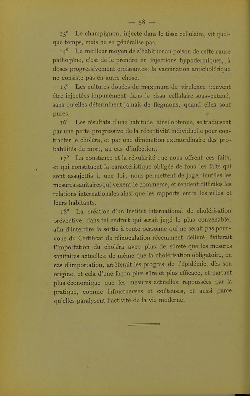13° Le champignon, injecté dans le tissu cellulaire, vit quel- que temps, mais ne se généralise pas. 14° Le meilleur moyen de s'habituer au poison de cette cause pathogène, c'est de le prendre en injections hypodermiques, à doses progressivement croissantes: la vaccination anticholérique ne consiste pas en autre chose. 15° Les cultures douées du maximum de virulence peuvent être injectées impunément dans le tissu cellulaire sous-cutané, sans qu'elles déterminent jamais de flegmons, quand elles sont pures. t6° Les résultats d'une habitude, ainsi obtenue, se traduisent par une perte progressive de la réceptivité individuelle pour con- tracter le choléra, et par une diminution extraordinaire des pro- babilités de mort, au cas d'infection, 17° La constance et la régularité que nous offrent ces faits, et qui constituent la caractéristique obligée de tous les faits qui sont assujettis à une loi, nous permettent de juger inutiles les mesures sanitaires qui vexent le commerce, et rendent difficiles les relations internationales ainsi que les rapports entre les villes et leurs habitants. 18° La création d'un Institut international de cholérisation préventive, dans tel endroit qui serait jugé le plus convenable, afin d'interdire la sortie à toute personne qui ne serait pas pour- voue du Certificat de réinoculation récemment délivré, éviterait l'importation du choléra avec plus de sûreté que les mesures sanitaires actuelles; de même que la cholérisation obligatoire, en cas d'importation, arrêterait les progrès de l'épidémie, dès son origine, et cela d'une façon plus sûre et plus efficace, et partant plus économique que les mesures actuelles, repoussées par la pratique, comme infructueuses et coûteuses, et aussi parce qu'elles paralysent l'activité de la vie moderne.