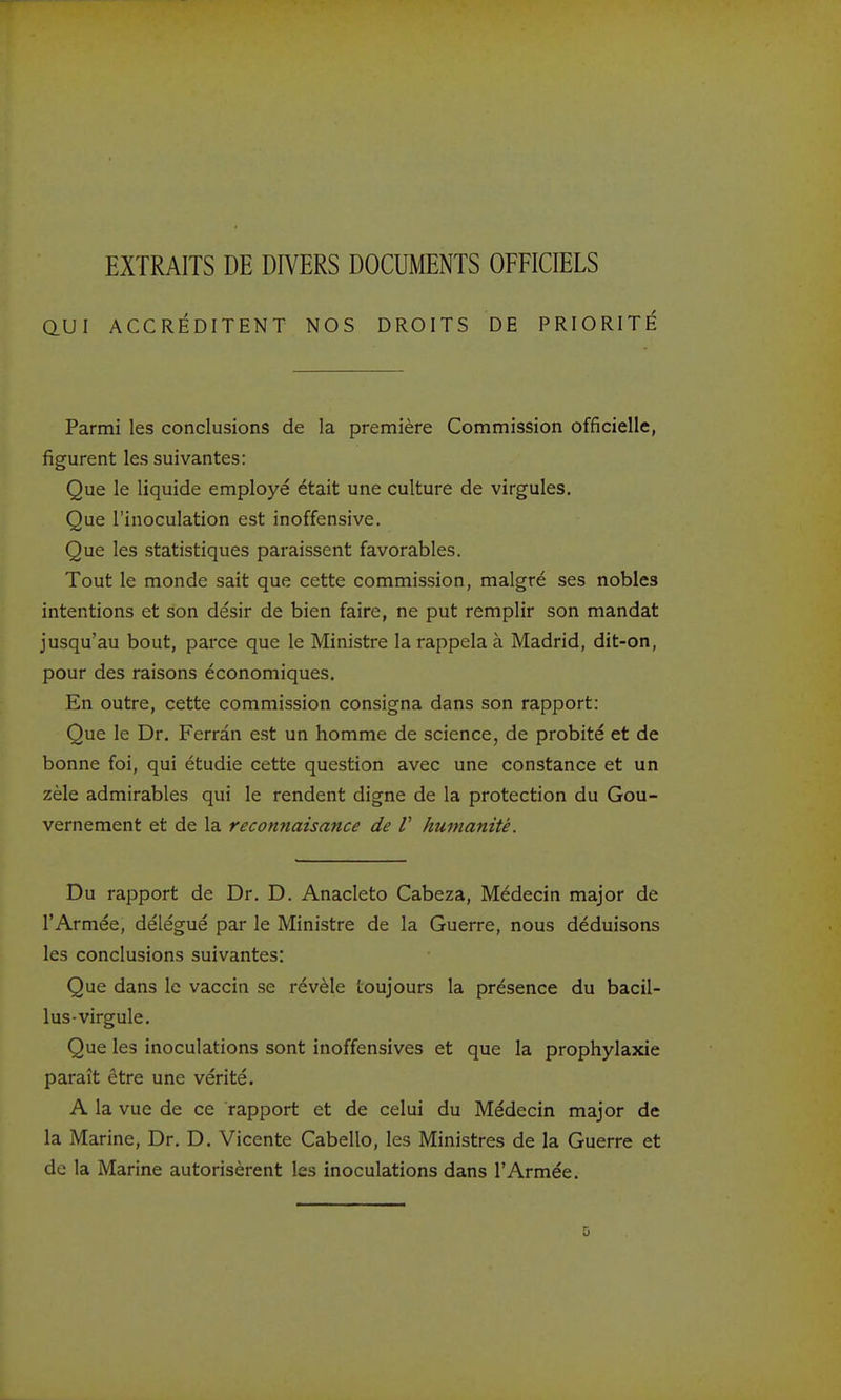 EXTRAITS DE DIVERS DOCUMENTS OFFICIELS QUI ACCRÉDITENT NOS DROITS DE PRIORITÉ Parmi les conclusions de la première Commission officielle, figurent les suivantes: Que le liquide employé était une culture de virgules. Que l'inoculation est inoffensive. Que les statistiques paraissent favorables. Tout le monde sait que cette commission, malgré ses nobles intentions et son désir de bien faire, ne put remplir son mandat jusqu'au bout, parce que le Ministre la rappela à Madrid, dit-on, pour des raisons économiques. En outre, cette commission consigna dans son rapport: Que le Dr, Ferrân est un homme de science, de probité et de bonne foi, qui étudie cette question avec une constance et un zèle admirables qui le rendent digne de la protection du Gou- vernement et de la reconnaisance de V humanité. Du rapport de Dr, D. Anacleto Cabeza, Médecin major de l'Armée, délégué par le Ministre de la Guerre, nous déduisons les conclusions suivantes: Que dans le vaccin se révèle toujours la présence du bacil- lus-virgule. Que les inoculations sont inoffensives et que la prophylaxie paraît être une vérité. A la vue de ce rapport et de celui du Médecin major de la Marine, Dr. D, Vicente Cabello, les Ministres de la Guerre et de la Marine autorisèrent les inoculations dans l'Armée, D