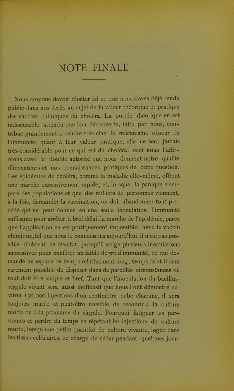 Nous croyons devoir répéter ici ce que nous avons déjà rendu public dans nos écrits au sujet de la valeur théorique et pratique des vaccins chimiques du choléra. La portée théorique en est indiscutable, attendu que leur découverte, faite par nous, con- tribue erandement à rendre très-clair le mécanisme obscur de l'immunité; quant à leur valeur pratique, elle ne sera jamais très-considérable pour ce qui est du choléra: ceci nous l'affir- mons avec la double autorité que nous donnent notre qualité d'inventeurs et nos connaissances pratiques de cette question. Les épidémies de choléra, comme la maladie elle-même, offrent une marche excessivement rapide; et, lorsque la panique s'em- pare des populations et que des milliers de personnes viennent, à la fois, demander la vaccination, on doit abandonner tout pro- cédé qui ne peut donner, en une seule inoculation, l'immunité suffisante pour arrêter, à bref délai, la marche de l'épidémie, parce ' que l'application en est pratiquement impossible: avec le vaccin chimique, tel que nous le connaissons aujourd'hui, il n'estpas pos- sible d'obtenir ce résultat, puisqu'il exige plusieurs inoculations successives pour conférer un faible degré d'immunité, C2 qui de- mande un espace de temps relativament long, temps dont il sera rarement possible de disposer dans de pareilles circonstances où tout doit être simple et bref. Tant que l'inoculation du bacillus- virgule vivant sera aussi inoffensif que nous l'ont démontré en- viron 150.000 injections d'un centimètre cube chacune, il sera toujours inutile et peut-être nuisible de recourir à la culture morte ou à la ptomaïne du virgule. Pourquoi fatiguer les per- sonnes et perdre du temps en répétant les injections de culture morte, lorsqu'une petite quantité de culture vivante, logée dans les tissus cellulaires, se charge de céder pendant quelques jours