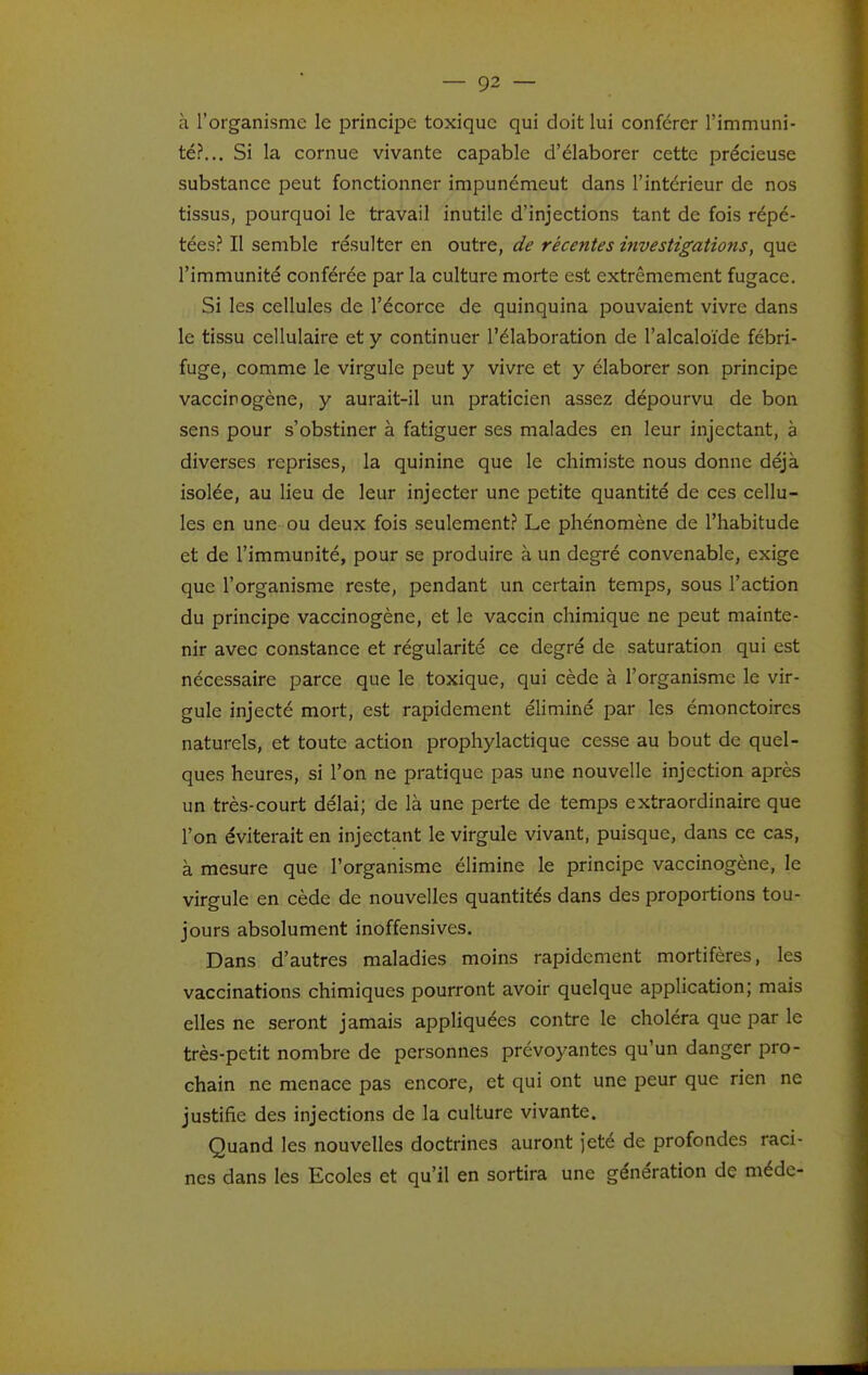 à l'organisme le principe toxique qui doit lui conférer l'immuni- té?... Si la cornue vivante capable d'élaborer cette précieuse substance peut fonctionner impunémeut dans l'intérieur de nos tissus, pourquoi le travail inutile d'injections tant de fois répé- tées^ Il semble résulter en outre, de récentes investigations, que l'immunité conférée par la culture morte est extrêmement fugace. Si les cellules de l'écorce de quinquina pouvaient vivre dans le tissu cellulaire et y continuer l'élaboration de l'alcaloïde fébri- fuge, comme le virgule peut y vivre et y élaborer son principe vaccinogène, y aurait-il un praticien assez dépourvu de bon sens pour s'obstiner à fatiguer ses malades en leur injectant, à diverses reprises, la quinine que le chimiste nous donne déjà isolée, au lieu de leur injecter une petite quantité de ces cellu- les en une ou deux fois seulement.? Le phénomène de l'habitude et de l'immunité, pour se produire à un degré convenable, exige que l'organisme reste, pendant un certain temps, sous l'action du principe vaccinogène, et le vaccin chimique ne peut mainte- nir avec constance et régularité ce degré de saturation qui est nécessaire parce que le toxique, qui cède à l'organisme le vir- gule injecté mort, est rapidement éhminé par les émonctoires naturels, et toute action prophylactique cesse au bout de quel- ques heures, si l'on ne pratique pas une nouvelle injection après un très-court délai; de là une perte de temps extraordinaire que l'on éviterait en injectant le virgule vivant, puisque, dans ce cas, à mesure que l'organisme élimine le principe vaccinogène, le virgule en cède de nouvelles quantités dans des proportions tou- jours absolument inoffensives. Dans d'autres maladies moins rapidement mortifères, les vaccinations chimiques pourront avoir quelque application; mais elles ne seront jamais appliquées contre le choléra que par le très-petit nombre de personnes prévoyantes qu'un danger pro- chain ne menace pas encore, et qui ont une peur que rien ne justifie des injections de la culture vivante. Quand les nouvelles doctrines auront jeté de profondes raci- nes dans les Ecoles et qu'il en sortira une génération de méde-