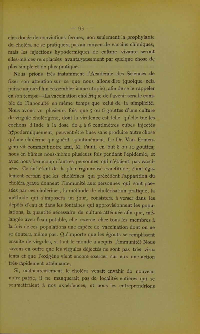 cins douée de convictions fermes, non seulement la prophylaxie du choléra ne se pratiquera pas au moyen de vaccins chimiques, mais les injections hypodermiques de culture vivante seront elles-mêmes remplacées avantageusement par quelque chose de plus simple et de plus pratique. Nous prions très instamment l'Académie des Sciences de fixer son attention sur ce que nous allons dire (quoique cela puisse aujourd'hui ressembler à une utopie), afin de se le rappeler en son temps:=La vaccination cholérique de l'avenir sera le com- ble de l'innocuité en même temps que celui de la simphcité. Nous avons vu plusieurs fois que 5 ou 6 gouttes d'une culture de virgule cholérigène, dont la virulence est telle qu'elle tue les cochons d'Inde à la dose de 4 à 6 centimètres cubes injectés hj^podermiquement, peuvent être bues sans produire autre chose qu'une cholérine qui guérit spontanément. Le Dr. Van Ermen- gem vit comment notre ami, M. Pauli, en but 8 ou 10 gouttes; nous en bûmes nous-meme plusieurs fois pendant l'épidémie, et avec nous beaucoup d'autres personnes qui n'étaient pas vacci- nées. Ce fait étant de la plus rigoureuse exactitude, étant éga- lement certain que les cholérines qui précèdent l'apparition du choléra grave donnent l'immunité aux personnes qui sont pas- sées par ces cholérines, la méthode de cholérisation pratique, la méthode qui s'imposera un jour, consistera à verser dans les dépôts d'eau et dans les fontaines qui approvisionnent les popu- lations, la quantité nécessaire de culture atténuée afin que, mé- langée avec l'eau potable, elle exerce chez tous les membres à la fois de ces populations une espèce de vaccination dont on ne se doutera même pas. Qu'importe que les égouts se remplissent ensuite de virgules, si tout le monde a acquis l'immunité? Nous savons en outre que les virgules déjectés ne sont pas très viru- lents et que l'oxigène vient encore exercer sur eux une action très-rapidement atténuante. Si, malheureusement, le choléra venait envahir de nouveau notre patrie, il ne manquerait pas de localités entières qui se soumettraient à nos expériences, et nous les entreprendrions