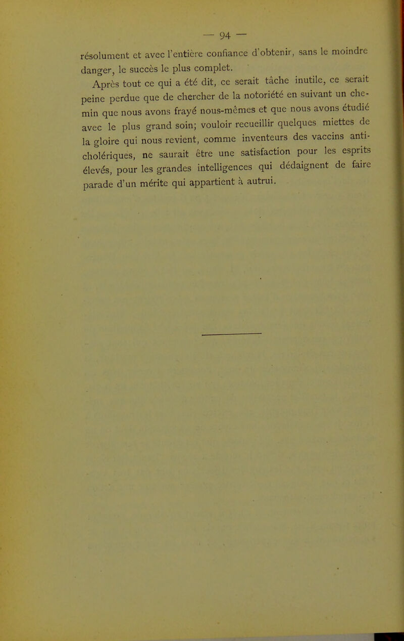 résolument et avec l'entière confiance dobtenir, sans le moindre danger, le succès le plus complet. Après tout ce qui a été dit, ce serait tâche inutile, ce serait peine perdue que de chercher de la notoriété en suivant un che- min que nous avons frayé nous-mêmes et que nous avons étudié avec le plus grand soin; vouloir recueillir quelques miettes de la gloire qui nous revient, comme inventeurs des vaccins anti- cholériques, ne saurait être une satisfaction pour les esprits élevés, pour les grandes intelligences qui dédaignent de faire parade d'un mérite qui appartient à autrui.