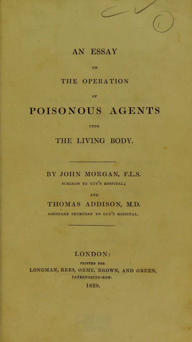AN ESSAY ON THE OPERATION OF POISONOUS AGENTS UPON THE LIVING BODY. BY JOHN MORGAN, F.L.S. SURGEON TO GUY's HOSPITAL; AND THOMAS ADDISON, M.D. ASSISTANT PHYSICIAN TO GUY's HOSPITAL. LONDON: PRINTED FOR LONGMAN, REES, ORME, BROWN, AND GREEN, PATERNOSTER-ROW. 1829.