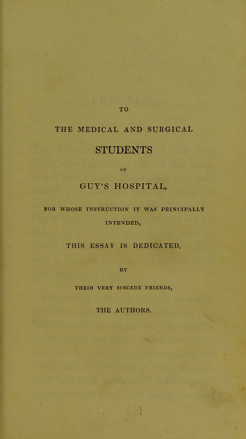 TO THE MEDICAL AND SURGICAL STUDENTS OF GUY'S HOSPITAL, FOR WHOSE INSTRUCTION IT WAS PRINCIPALLY INTENDED, THIS ESSAY IS DEDICATED, BY THEIR VERY SINCERE FRIENDS, THE AUTHORS.