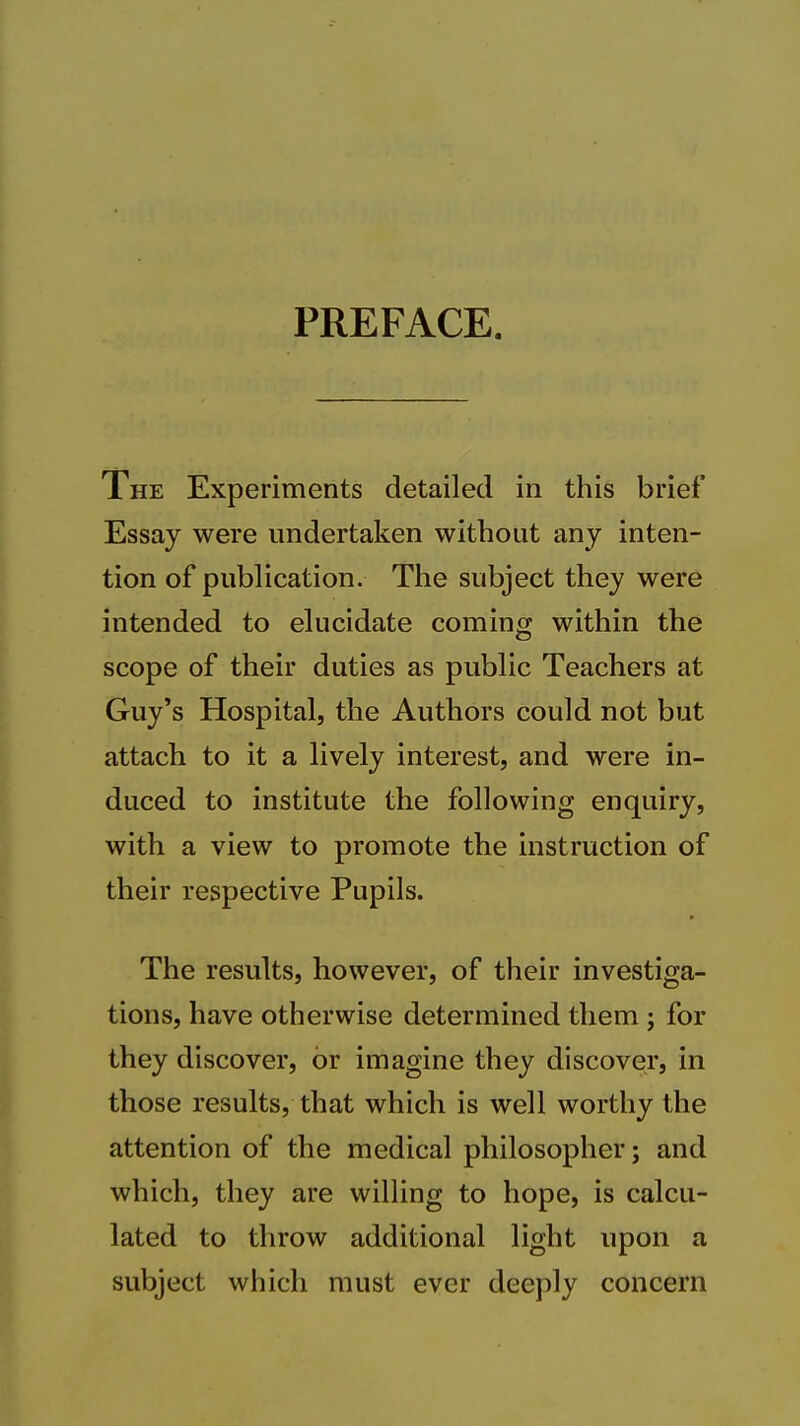 PREFACE. The Experiments detailed in this brief Essay were undertaken without any inten- tion of publication. The subject they were intended to elucidate coming within the scope of their duties as public Teachers at Guy's Hospital, the Authors could not but attach to it a lively interest, and were in- duced to institute the following enquiry, with a view to promote the instruction of their respective Pupils. The results, however, of their investiga- tions, have otherwise determined them; for they discover, or imagine they discover, in those results, that which is well worthy the attention of the medical philosopher; and which, they are willing to hope, is calcu- lated to throw additional light upon a subject which must ever deeply concern