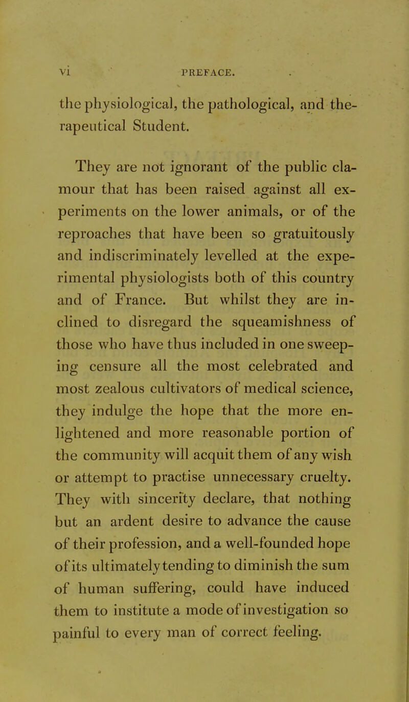 the physiological, the pathological, and the- rapeutical Student. They are not ignorant of the public cla- mour that has been raised against all ex- periments on the lower animals, or of the reproaches that have been so gratuitously and indiscriminately levelled at the expe- rimental physiologists both of this country and of France. But whilst they are in- clined to disregard the squeamishness of those who have thus included in one sweep- ing censure all the most celebrated and most zealous cultivators of medical science, they indulge the hope that the more en- lightened and more reasonable portion of the community will acquit them of any wish or attempt to practise unnecessary cruelty. They with sincerity declare, that nothing but an ardent desire to advance the cause of their profession, and a well-founded hope of its ultimately tending to diminish the sum of human suffering, could have induced them to institute a mode of investigation so painful to every man of correct feeling.