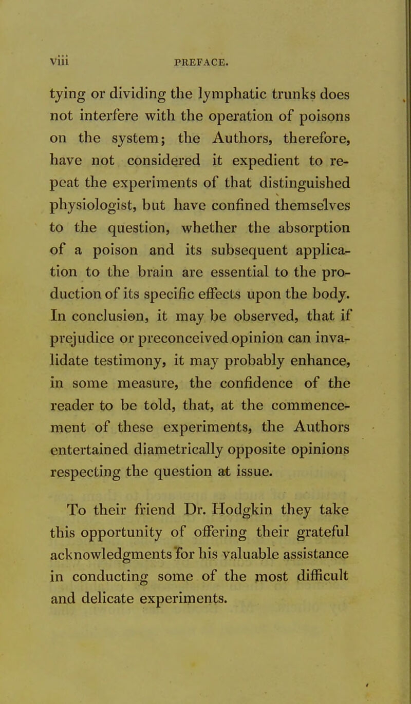 tying or dividing the lymphatic trunks does not interfere with the operation of poisons on the system; the Authors, therefore, have not considered it expedient to re- peat the experiments of that distinguished physiologist, but have confined themselves to the question, vv^hether the absorption of a poison and its subsequent applica- tion to the brain are essential to the pro- duction of its specific effects upon the body. In conclusion, it may be observed, that if prejudice or preconceived opinion can inva- lidate testimony, it may probably enhance, in some measure, the confidence of the reader to be told, that, at the commence- ment of these experiments, the Authors entertained diametrically opposite opinions respecting the question at issue. To their friend Dr. Hodgkin they take this opportunity of offering their grateful acknowledgments Tor his valuable assistance in conducting some of the most difficult and delicate experiments.