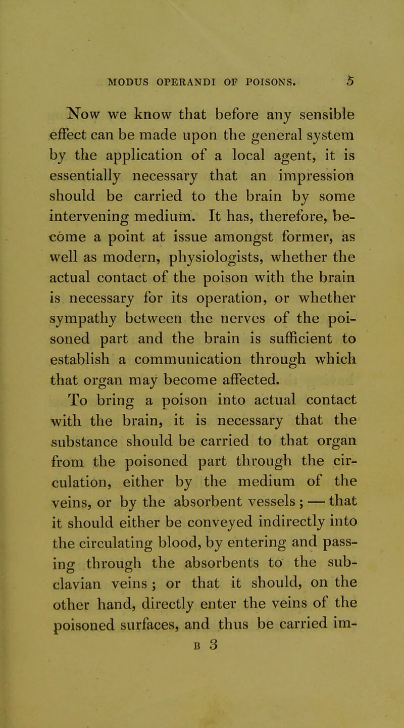 Now we know that before any sensible effect can be made upon the general system by the application of a local agent, it is essentially necessary that an impression should be carried to the brain by some intervening medium. It has, therefore, be- come a point at issue amongst former, as well as modern, physiologists, whether the actual contact of the poison with the brain is necessary for its operation, or whether sympathy between the nerves of the poi- soned part and the brain is sufficient to establish a communication through which that organ may become affected. To bring a poison into actual contact with the brain, it is necessary that the substance should be carried to that organ from the poisoned part through the cir- culation, either by the medium of the veins, or by the absorbent vessels; — that it should either be conveyed indirectly into the circulating blood, by entering and pass- in o* through the absorbents to the sub- clavian veins ; or that it should, on the other hand, directly enter the veins of the poisoned surfaces, and thus be carried im- B 3