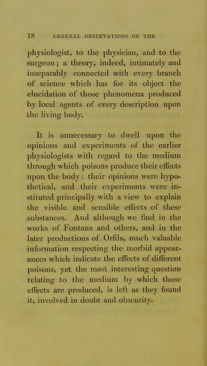 physiologist, to the physician, and to the surgeon; a theory, indeed, intimately and inseparably connected with every branch of science which has for its object the elucidation of those phenomena produced by local agents of every description upon the living body. It is unnecessary to dwell upon the opinions and experiments of the earlier physiologists with regard to the medium through which poisons produce their effects upon the body : their opinions were hypo- thetical, and their experiments were in- stituted principally with a view to explain the visible and sensible effects of these substances. And although we find in the works of Fontana and others, and in the later productions of Orfila, much valuable information respecting the morbid appear- ances which indicate the effects of different poisons, yet the most interesting question relating to the medium by which those effects are produced, is left as they found it, involved in doubt and obscurity.