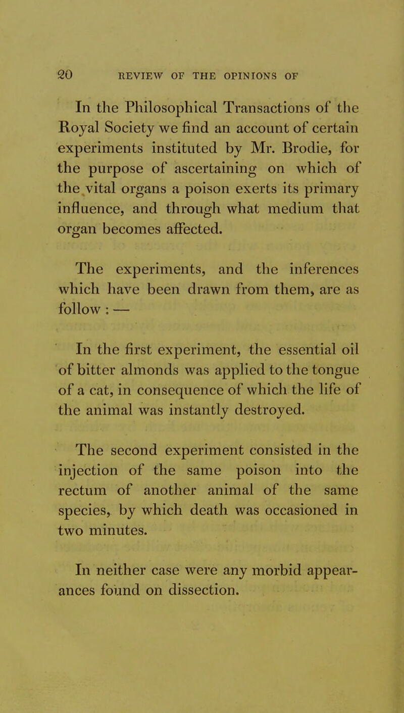 In the Philosophical Transactions of the Royal Society we find an account of certain experiments instituted by Mr. Brodie, for the purpose of ascertaining on which of the vital organs a poison exerts its primary influence, and through what medium that organ becomes affected. The experiments, and the inferences which have been drawn from them, are as follow : — In the first experiment, the essential oil of bitter almonds was applied to the tongue of a cat, in consequence of which the life of the animal was instantly destroyed. The second experiment consisted in the injection of the same poison into the rectum of another animal of the same species, by which death was occasioned in two minutes. In neither case were any morbid appear- ances foimd on dissection.