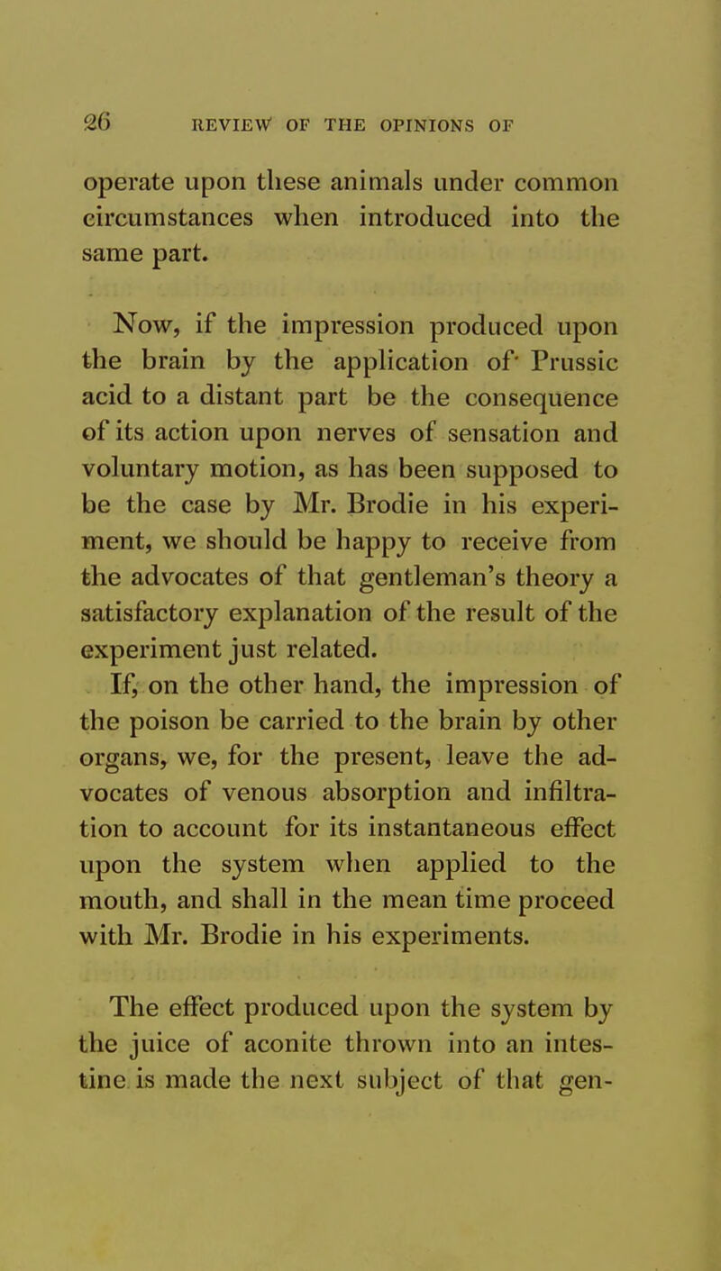 operate upon these animals under common circumstances when introduced into the same part. Now, if the impression produced upon the brain by the apphcation of' Prussic acid to a distant part be the consequence of its action upon nerves of sensation and voluntary motion, as has been supposed to be the case by Mr. Brodie in his experi- ment, we should be happy to receive from the advocates of that gentleman's theory a satisfactory explanation of the result of the experiment just related. If, on the other hand, the impression of the poison be carried to the brain by other organs, we, for the present, leave the ad- vocates of venous absorption and infiltra- tion to account for its instantaneous effect upon the system when applied to the mouth, and shall in the mean time proceed with Mr. Brodie in his experiments. The effect produced upon the system by the juice of aconite thrown into an intes- tine is made the next subject of that gen-