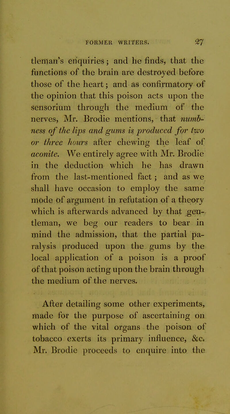 tleman^s enquiries; and he finds, that the functions of the brain are destroyed before those of the heart; and as confirmatory of the opinion that this poison acts upon the sensorium through the medium of the nerves, Mr. Brodie mentions, that numb- ness of the lips and gums is produced for two or three hours after chewing the leaf of aconite. We entirely agree with Mr, Brodie in the deduction which he has drawn from the last-mentioned fact; and as we shall have occasion to employ the same mode of argument in refutation of a theory which is afterwards advanced by that gen- tleman, we beg our readers to bear in mind the admission, that the partial pa- ralysis produced upon the gums by the local application of a poison is a proof of that poison acting upon the brain through the medium of the nerves. After detailing some other experiments, made for the purpose of ascertaining on which of the vital organs the poison of tobacco exerts its primary influence, &c> Mr. Brodie proceeds to enquire into the