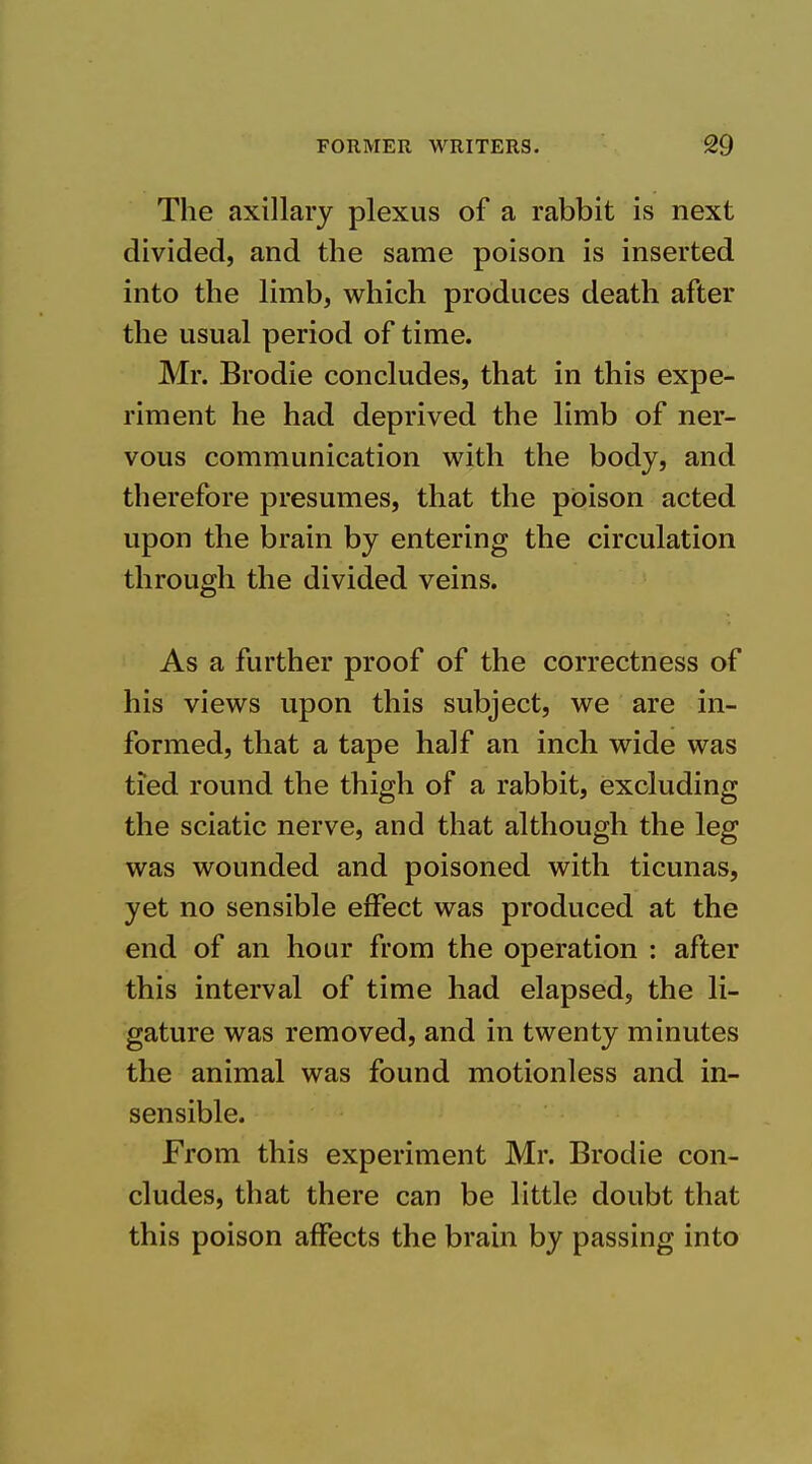 The axillary plexus of a rabbit is next divided, and the same poison is inserted into the limb, which produces death after the usual period of time. Mr. Brodie concludes, that in this expe- riment he had deprived the limb of ner- vous communication with the body, and therefore presumes, that the poison acted upon the brain by entering the circulation through the divided veins. As a further proof of the correctness of his views upon this subject, we are in- formed, that a tape half an inch wide was tied round the thigh of a rabbit, excluding the sciatic nerve, and that although the leg was wounded and poisoned with ticunas, yet no sensible effect was produced at the end of an hour from the operation : after this interval of time had elapsed, the li- gature was removed, and in twenty minutes the animal was found motionless and in- sensible. From this experiment Mr. Brodie con- cludes, that there can be little doubt that this poison affects the brain by passing into