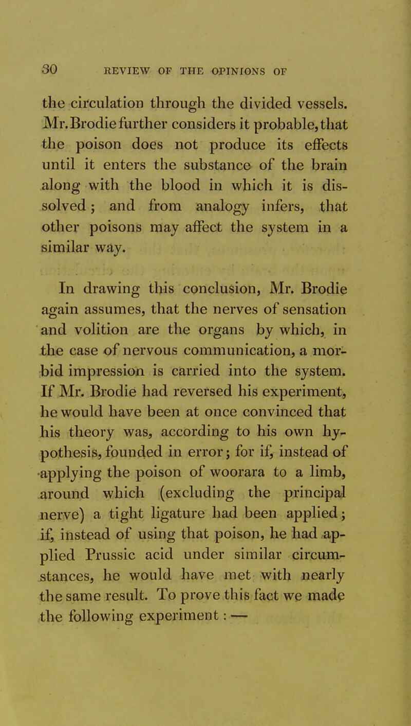 the cii'culation through the divided vessels. Mr. Brodie further considers it probable, that the poison does not produce its effects until it enters the substance of the brain along with the blood in which it is dis- solved ; and from analogy infers, that other poisons may affect the system in a similar way. In drawing this conclusion, Mr. Brodie again assumes, that the nerves of sensation and volition are the organs by which, in the case of nervous communication, a mor- bid impression is carried into the system. If Mr. Brodie had reversed his experiment, he would have been at once convinced that his theory was, according to his own hy- pothesis, founded in error; for ifj instead of •applying the poison of woorara to a limb, around which (excluding the principal nerve) a tight ligature had been applied; if, instead of using that poison, he had ap- plied Prussic acid under similar circum- stances, he would have met with nearly the same result. To prove this fact we mad^ the following experiment: —