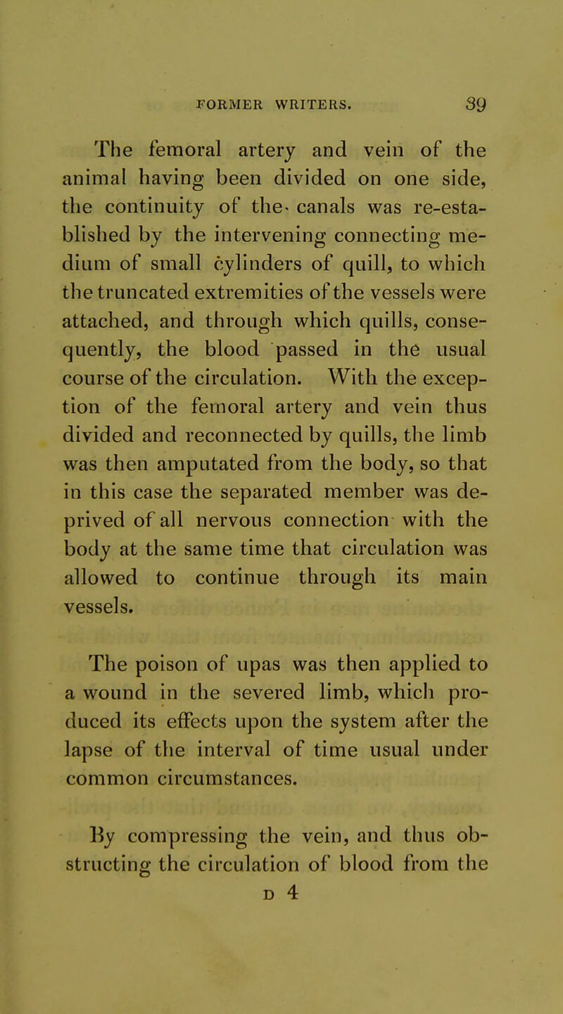 The femoral artery and vein of the animal having been divided on one side, the continuity of the- canals was re-esta- blished by the intervening connecting me- dium of small cylinders of quill, to which the truncated extremities of the vessels were attached, and through which quills, conse- quently, the blood passed in the usual course of the circulation. With the excep- tion of the femoral artery and vein thus divided and reconnected by quills, the limb was then amputated from the body, so that in this case the separated member was de- prived of all nervous connection with the body at the same time that circulation was allowed to continue through its main vessels. The poison of upas was then applied to a wound in the severed limb, which pro- duced its effects upon the system after the lapse of the interval of time usual under common circumstances. Ey compressing the vein, and thus ob- structing the circulation of blood from the D 4