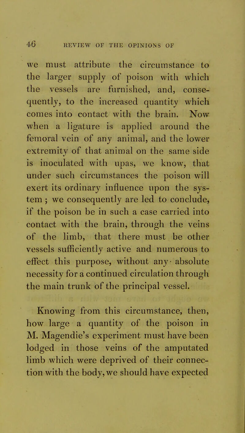 we must attribute the circumstance to the larger supply of poison with which the vessels are furnished, and, conse- quently, to the increased quantity which comes into contact with the brain. Now when a ligature is applied around the femoral vein of any animal, and the lower extremity of that animal on the same side is inoculated with upas, we know, that under such circumstances the poison will exert its ordinary influence upon the sys- tem ; we consequently are led to conclude, if the poison be in such a case carried into contact with the brain, through the veins of the limb, that there must be other vessels sufficiently active and numerous to effect this purpose, without any - absolute necessity for a continued circulation through the main trunk of the principal vessel. Knowing from this circumstance, then, how large a quantity of the poison in M. Magendie's experiment must have been lodged in those veins of the amputated limb which were deprived of their connec- tion with the body, we should have expected