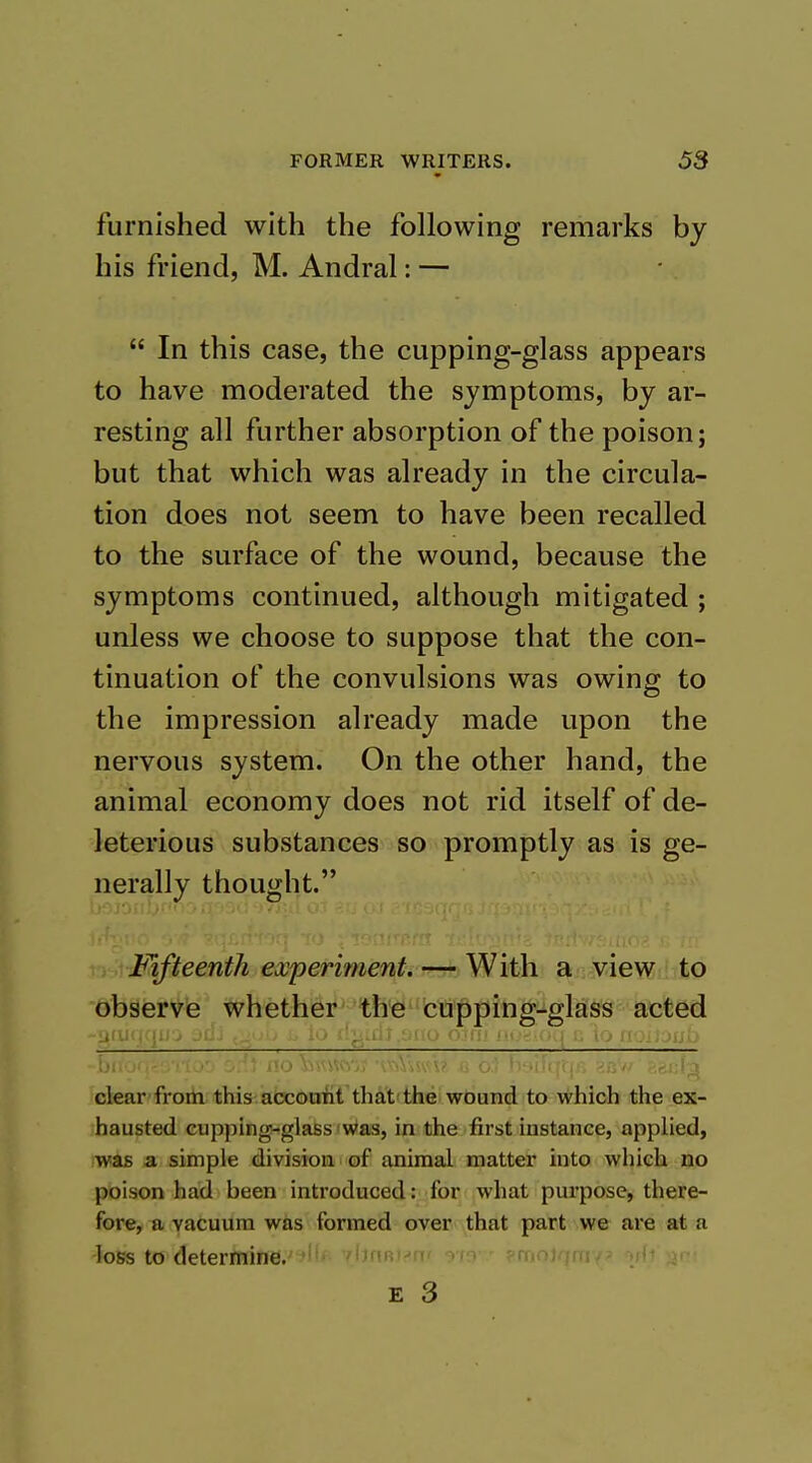 furnished with the following remarks by his friend, M. Andral: —  In this case, the cupping-glass appears to have moderated the symptoms, by ar- resting all further absorption of the poison; but that which was already in the circula- tion does not seem to have been recalled to the surface of the wound, because the symptoms continued, although mitigated ; unless we choose to suppose that the con- tinuation of the convulsions was owing to the impression already made upon the nervous system. On the other hand, the animal economy does not rid itself of de- leterious substances so promptly as is ge- nerally thought. Fifteenth experiment. — With a view to observe whether the cupping-glass acted ■■'Ji: i.'J i:^i.tU'.UUO O'AiL ii.>.-r (/^^ U lO U'., \u ■ .'.J \\>nw;; •iv.V><x'\' .. <>.> >v*!fifti ckar froih this afacocrfiTthd't'the wduBd to which the ex- hausted cupping-glass was, in the first instance, applied, was a simple division of animal matter into which no poison had been introduced :;jfor(jwhat purpose, there- fore, a vacuum was formed over that part we are at a loss to determine. mr.i-'fi' y\■^ (-rijio).\|((i<-