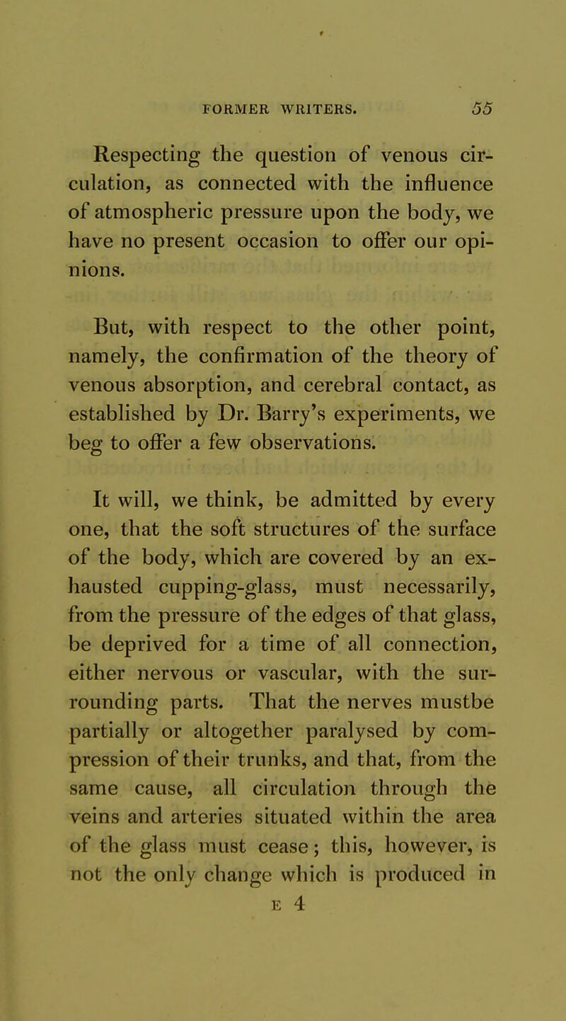 f FORMER WRITERS. 55 Respecting the question of venous cir- culation, as connected with the influence of atmospheric pressure upon the body, we have no present occasion to offer our opi- nions. But, with respect to the other point, namely, the confirmation of the theory of venous absorption, and cerebral contact, as established by Dr. Barry's experiments, we beg to offer a few observations. It will, we think, be admitted by every one, that the soft structures of the surface of the body, which are covered by an ex- hausted cupping-glass, must necessarily, from the pressure of the edges of that glass, be deprived for a time of all connection, either nervous or vascular, with the sur- rounding parts. That the nerves mustbe partially or altogether paralysed by com- pression of their trunks, and that, from the same cause, all circulation through the veins and arteries situated within the area of the glass must cease; this, however, is not the only change which is produced in E 4
