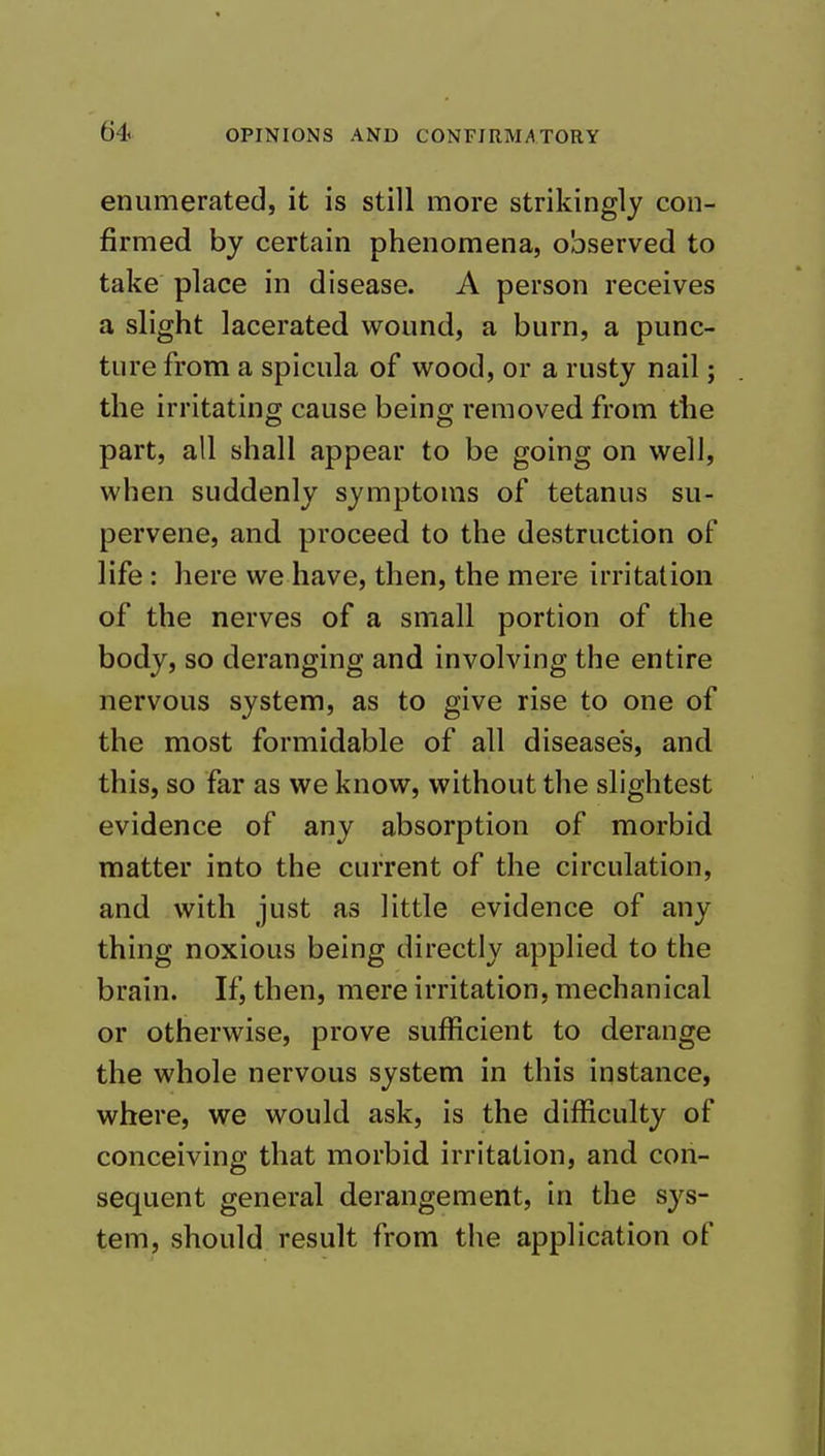 enumerated, it is still more strikingly con- firmed by certain phenomena, observed to take place in disease. A person receives a slight lacerated wound, a burn, a punc- ture from a spicula of wood, or a rusty nail; the irritating cause being removed from the part, all shall appear to be going on well, when suddenly symptoms of tetanus su- pervene, and proceed to the destruction of life: here we have, then, the mere irritation of the nerves of a small portion of the body, so deranging and involving the entire nervous system, as to give rise to one of the most formidable of all disease's, and this, so far as we know, without the slightest evidence of any absorption of morbid matter into the current of the circulation, and with just as little evidence of any thing noxious being directly applied to the brain. If, then, mere irritation, mechanical or otherwise, prove sufficient to derange the whole nervous system in this instance, where, we would ask, is the difficulty of conceiving that morbid irritation, and con- sequent general derangement, in the sys- tem, should result from the application of