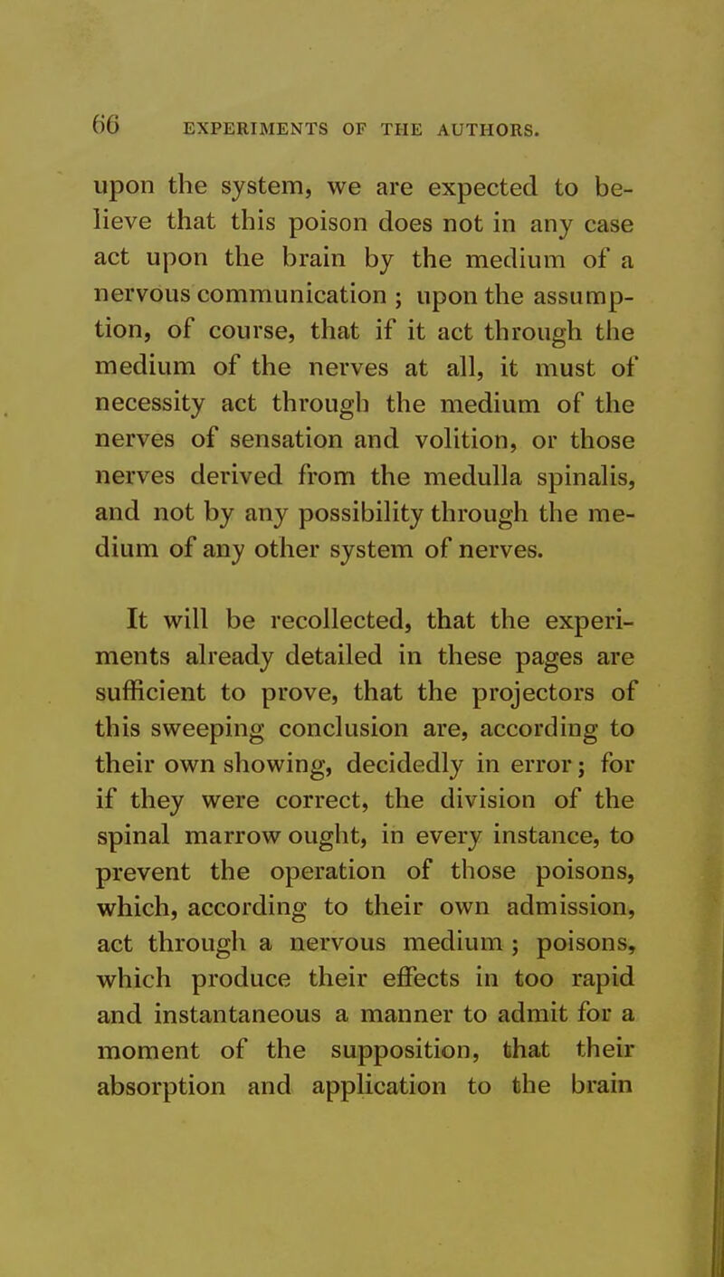 upon the system, we are expected to be- lieve that this poison does not in any case act upon the brain by the medium of a nervous communication ; upon the assump- tion, of course, that if it act through the medium of the nerves at all, it must of necessity act througli the medium of the nerves of sensation and volition, or those nerves derived from the medulla spinalis, and not by any possibility through the me- dium of any other system of nerves. It will be recollected, that the experi- ments already detailed in these pages are sufficient to prove, that the projectors of this sweeping conclusion are, according to their own showing, decidedly in error; for if they were correct, the division of the spinal marrow ought, in every instance, to prevent the operation of those poisons, which, according to their own admission, act through a nervous medium ; poisons, which produce their effects in too rapid and instantaneous a manner to admit for a moment of the supposition, that their absorption and application to the brain