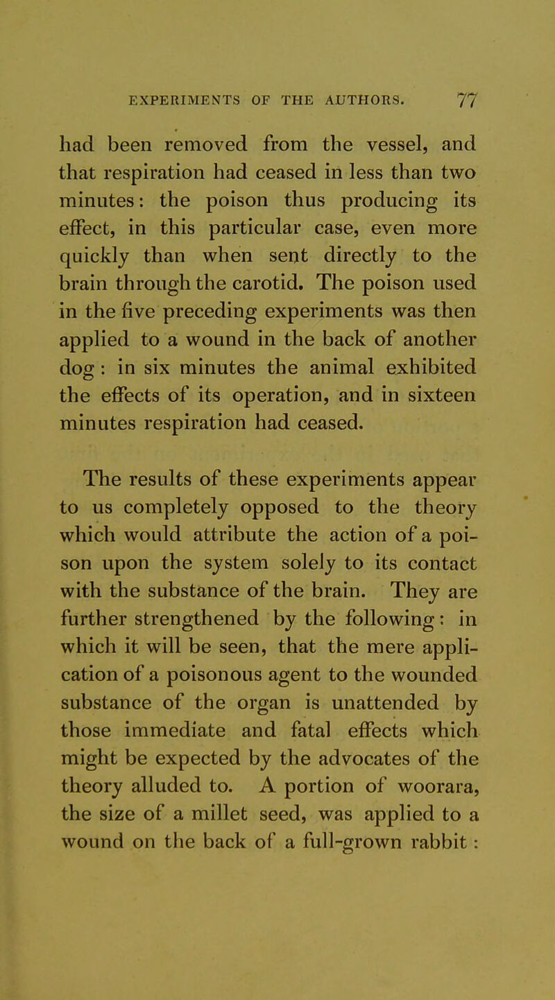 had been removed from the vessel, and that respiration had ceased in less than two minutes: the poison thus producing its elFect, in this particular case, even more quickly than when sent directly to the brain through the carotid. The poison used in the five preceding experiments was then applied to a wound in the back of another dog: in six minutes the animal exhibited the effects of its operation, and in sixteen minutes respiration had ceased. The results of these experiments appear to us completely opposed to the theory which would attribute the action of a poi- son upon the system solely to its contact with the substance of the brain. They are further strengthened by the following: in which it will be seen, that the mere appli- cation of a poisonous agent to the wounded substance of the organ is unattended by those immediate and fatal effects which might be expected by the advocates of the theory alluded to. A portion of woorara, the size of a millet seed, was applied to a wound on the back of a full-grown rabbit: