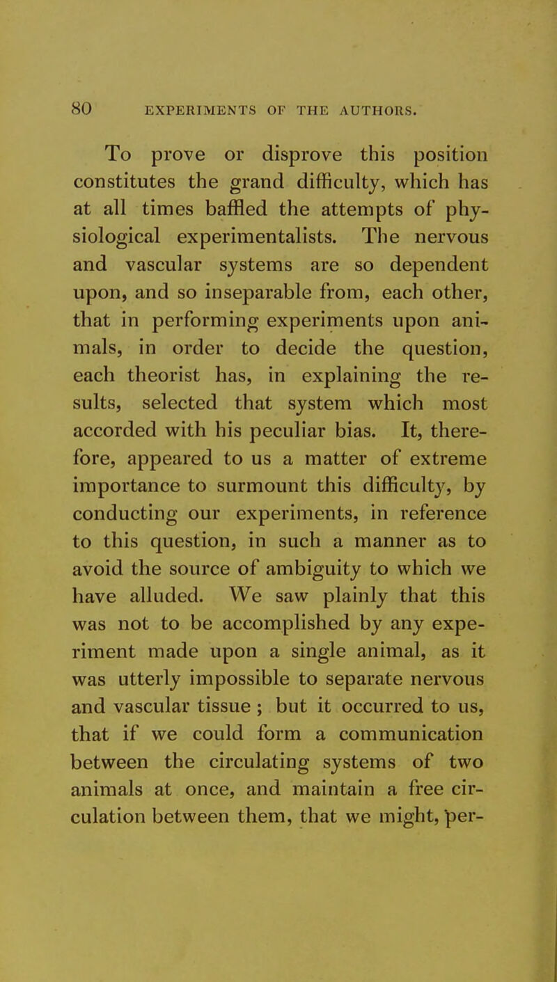 To prove or disprove this position constitutes the grand difficulty, which has at all times baffled the attempts of phy- siological experimentalists. The nervous and vascular systems are so dependent upon, and so inseparable from, each other, that in performing experiments upon ani- mals, in order to decide the question, each theorist has, in explaining the re- sults, selected that system w^hich most accorded with his peculiar bias. It, there- fore, appeared to us a matter of extreme importance to surmount this difficulty, by conducting our experiments, in reference to this question, in such a manner as to avoid the source of ambiguity to which we have alluded. We saw plainly that this was not to be accomplished by any expe- riment made upon a single animal, as it was utterly impossible to separate nervous and vascular tissue ; but it occurred to us, that if we could form a communication between the circulating systems of two animals at once, and maintain a free cir- culation between them, that we might, per-