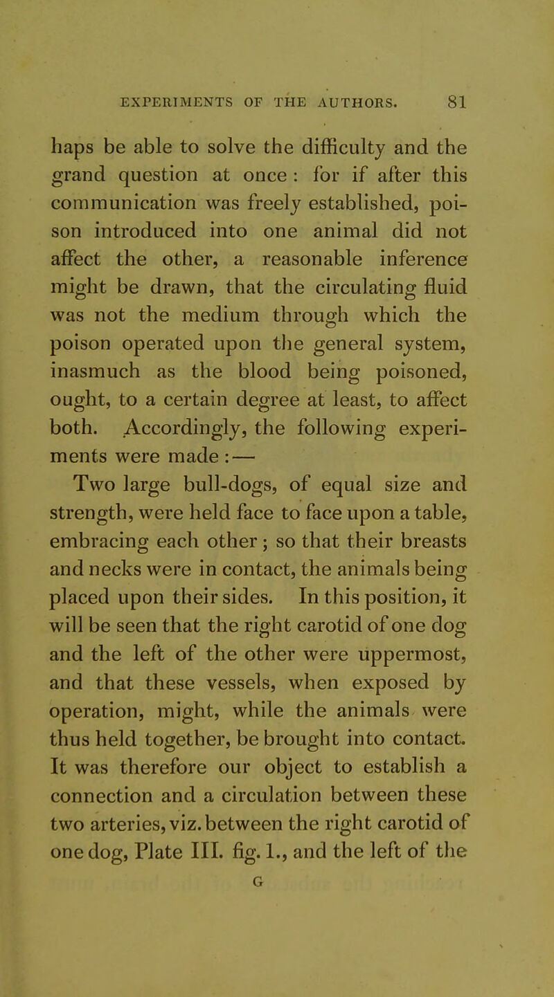 haps be able to solve the difficulty and the grand question at once : lor if after this communication was freely established, poi- son introduced into one animal did not affect the other, a reasonable inference might be drawn, that the circulating fluid was not the medium through which the poison operated upon the general system, inasmuch as the blood being poisoned, ought, to a certain degree at least, to affect both. Accordingly, the following experi- ments were made: — Two large bull-dogs, of equal size and strength, were held face to face upon a table, embracing each other; so that their breasts and necks were in contact, the animals being placed upon their sides. In this position, it will be seen that the right carotid of one dog and the left of the other were uppermost, and that these vessels, when exposed by operation, might, while the animals were thus held together, be brought into contact It was therefore our object to establish a connection and a circulation between these two arteries, viz. between the right carotid of one dog, Plate III. fig. 1., and the left of the G