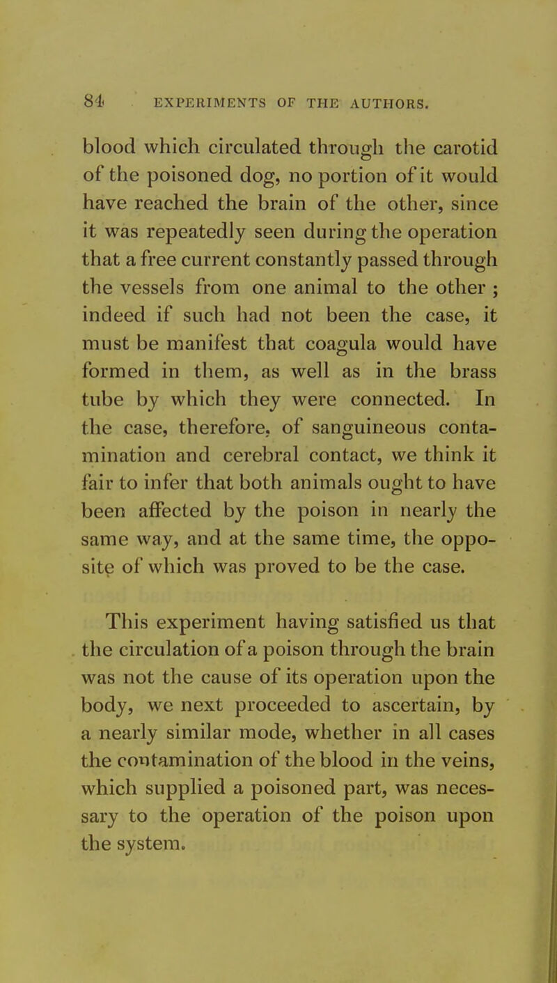 blood which circulated through the carotid of the poisoned dog, no portion of it would have reached the brain of the other, since it was repeatedly seen during the operation that a free current constantly passed through the vessels from one animal to the other ; indeed if such had not been the case, it must be manifest that coagula would have formed in them, as well as in the brass tube by which they were connected. In the case, therefore, of sanguineous conta- mination and cerebral contact, we think it fair to infer that both animals ought to have been affected by the poison in nearly the same way, and at the same time, the oppo- site of which was proved to be the case. This experiment having satisfied us that the circulation of a poison through the brain was not the cause of its operation upon the body, we next proceeded to ascertain, by a nearly similar mode, whether in all cases the contamination of the blood in the veins, which supplied a poisoned part, was neces- sary to the operation of the poison upon the system.