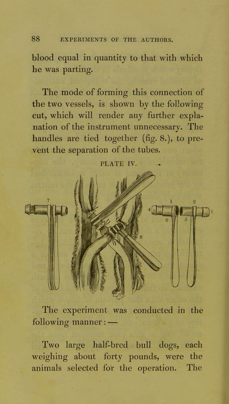 blood equal in quantity to that with which he was parting. The mode of forming this connection of the two vessels, is shown by the following cut, which will render any further expla- nation of the instrument unnecessary. The handles are tied together (fig. 8.), to pre- vent the separation of the tubes. PLATE IV. The experiment was conducted in the following manner: — Two large half-bred bull dogs, each weighing about forty pounds, were the animals selected for the operation. The